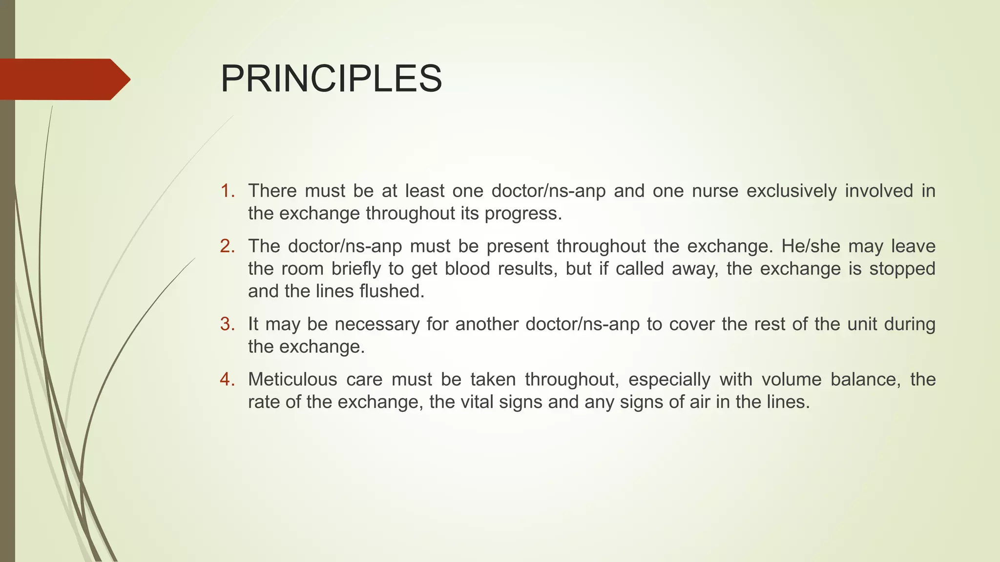 PRINCIPLES
1. There must be at least one doctor/ns-anp and one nurse exclusively involved in
the exchange throughout its progress.
2. The doctor/ns-anp must be present throughout the exchange. He/she may leave
the room briefly to get blood results, but if called away, the exchange is stopped
and the lines flushed.
3. It may be necessary for another doctor/ns-anp to cover the rest of the unit during
the exchange.
4. Meticulous care must be taken throughout, especially with volume balance, the
rate of the exchange, the vital signs and any signs of air in the lines.
 