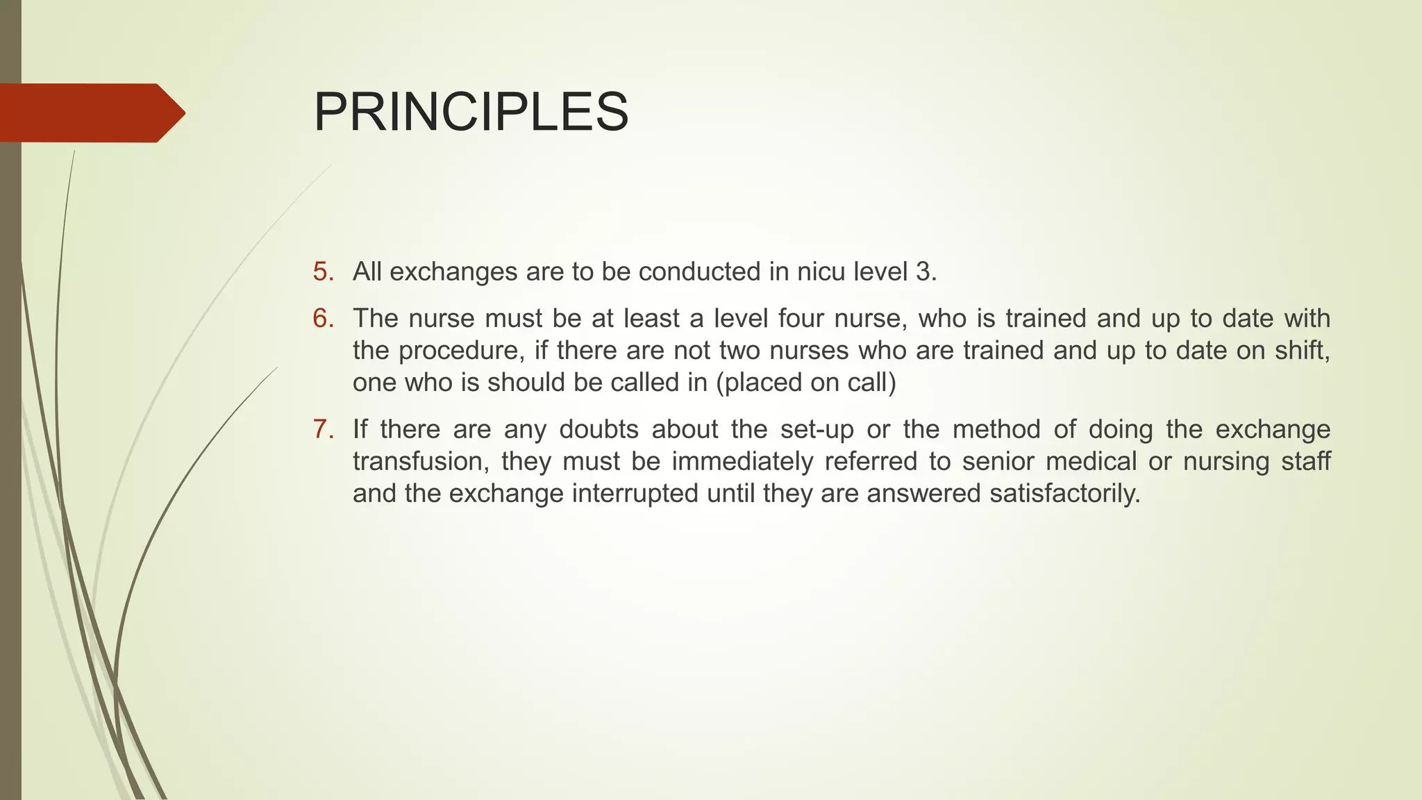 PRINCIPLES
5. All exchanges are to be conducted in nicu level 3.
6. The nurse must be at least a level four nurse, who is trained and up to date with
the procedure, if there are not two nurses who are trained and up to date on shift,
one who is should be called in (placed on call)
7. If there are any doubts about the set-up or the method of doing the exchange
transfusion, they must be immediately referred to senior medical or nursing staff
and the exchange interrupted until they are answered satisfactorily.
 