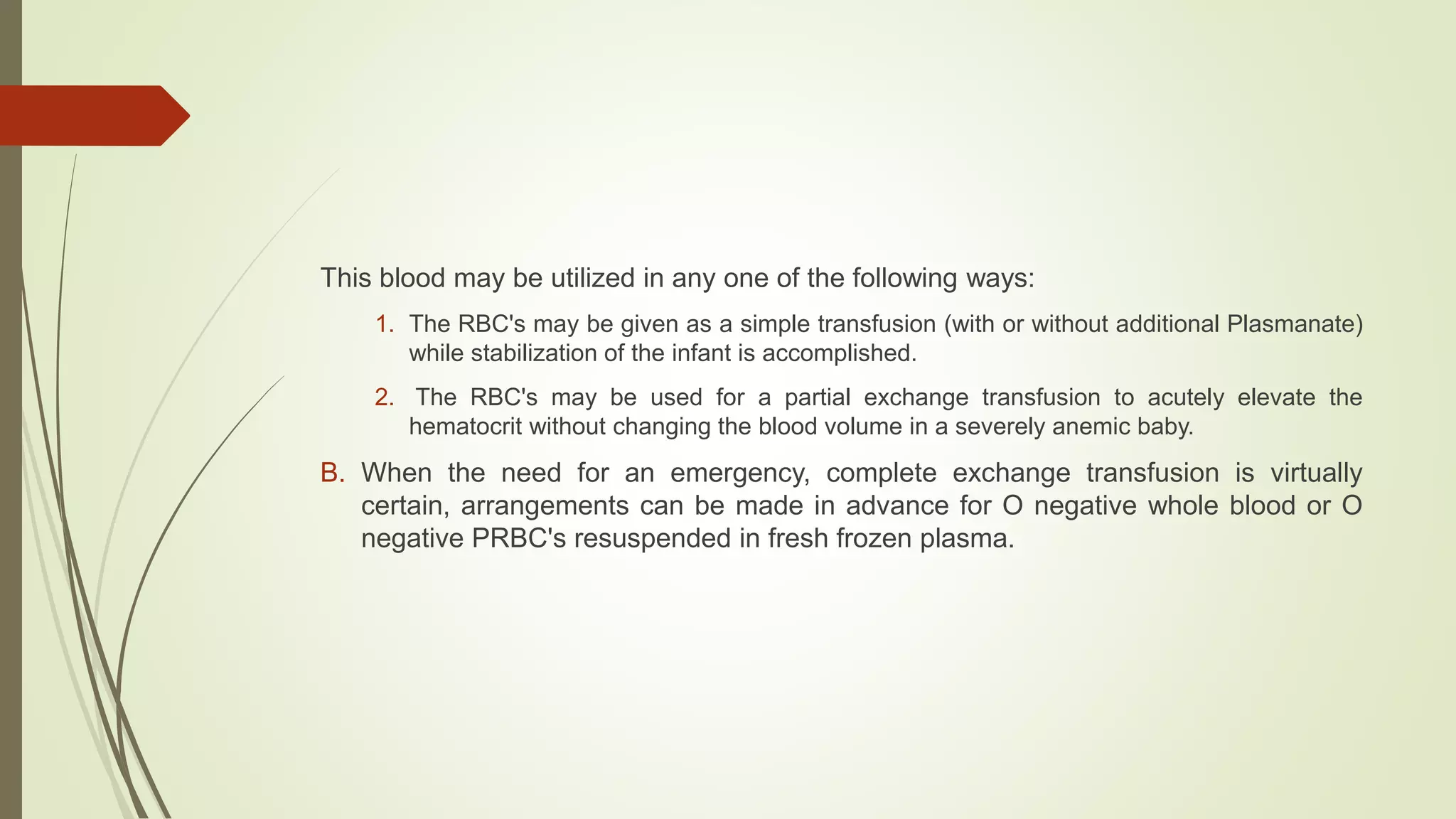This blood may be utilized in any one of the following ways:
1. The RBC's may be given as a simple transfusion (with or without additional Plasmanate)
while stabilization of the infant is accomplished.
2. The RBC's may be used for a partial exchange transfusion to acutely elevate the
hematocrit without changing the blood volume in a severely anemic baby.
B. When the need for an emergency, complete exchange transfusion is virtually
certain, arrangements can be made in advance for O negative whole blood or O
negative PRBC's resuspended in fresh frozen plasma.
 