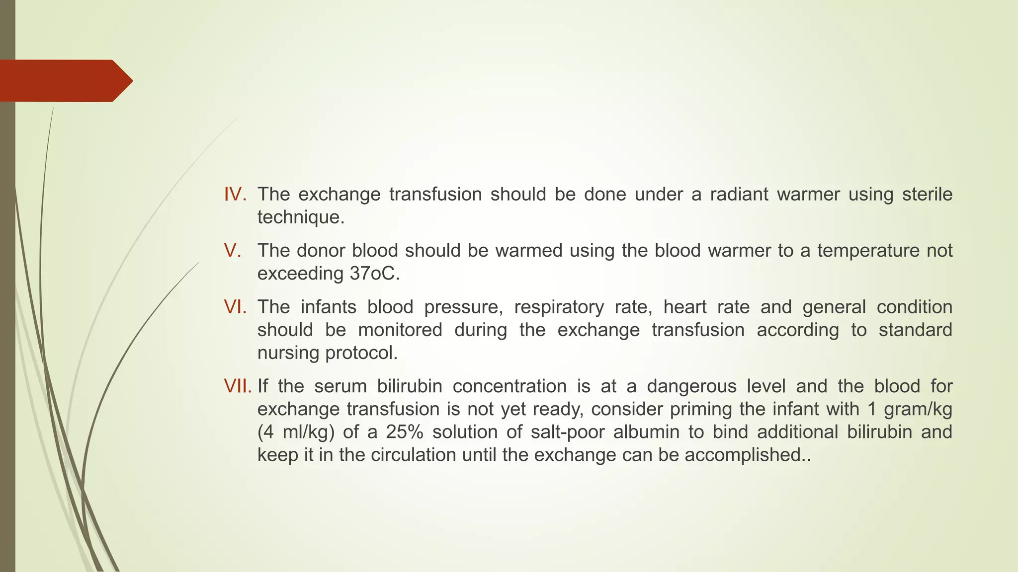 IV. The exchange transfusion should be done under a radiant warmer using sterile
technique.
V. The donor blood should be warmed using the blood warmer to a temperature not
exceeding 37oC.
VI. The infants blood pressure, respiratory rate, heart rate and general condition
should be monitored during the exchange transfusion according to standard
nursing protocol.
VII. If the serum bilirubin concentration is at a dangerous level and the blood for
exchange transfusion is not yet ready, consider priming the infant with 1 gram/kg
(4 ml/kg) of a 25% solution of salt-poor albumin to bind additional bilirubin and
keep it in the circulation until the exchange can be accomplished..
 