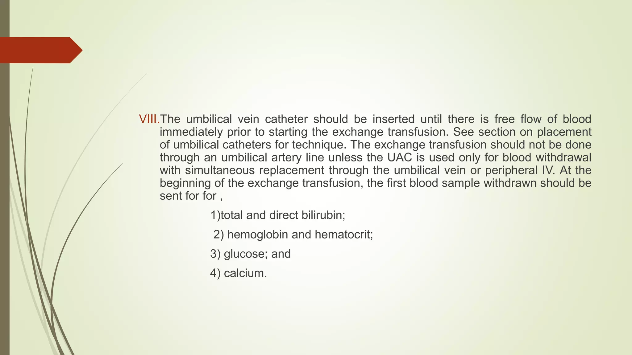VIII.The umbilical vein catheter should be inserted until there is free flow of blood
immediately prior to starting the exchange transfusion. See section on placement
of umbilical catheters for technique. The exchange transfusion should not be done
through an umbilical artery line unless the UAC is used only for blood withdrawal
with simultaneous replacement through the umbilical vein or peripheral IV. At the
beginning of the exchange transfusion, the first blood sample withdrawn should be
sent for for ,
1)total and direct bilirubin;
2) hemoglobin and hematocrit;
3) glucose; and
4) calcium.
 