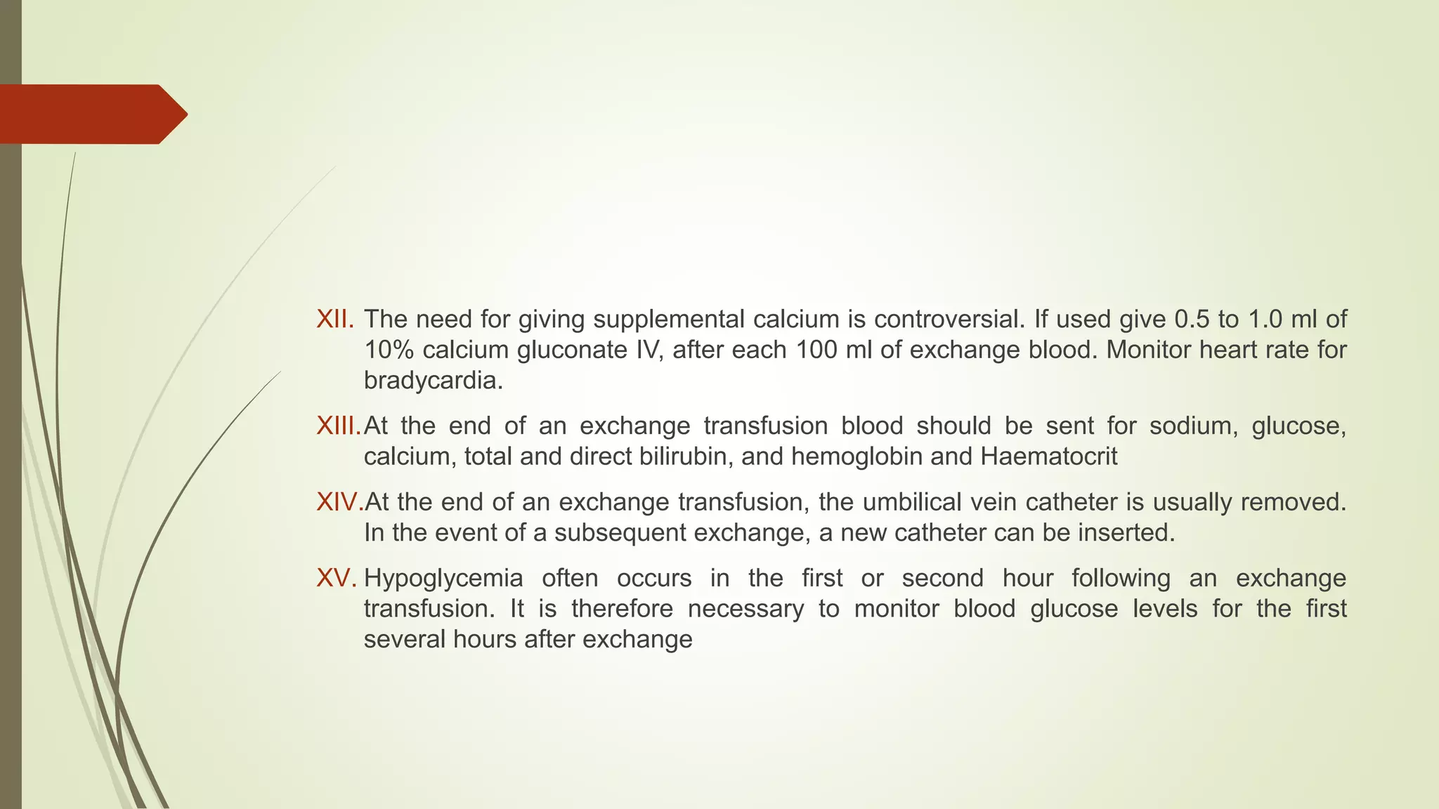 XII. The need for giving supplemental calcium is controversial. If used give 0.5 to 1.0 ml of
10% calcium gluconate IV, after each 100 ml of exchange blood. Monitor heart rate for
bradycardia.
XIII.At the end of an exchange transfusion blood should be sent for sodium, glucose,
calcium, total and direct bilirubin, and hemoglobin and Haematocrit
XIV.At the end of an exchange transfusion, the umbilical vein catheter is usually removed.
In the event of a subsequent exchange, a new catheter can be inserted.
XV. Hypoglycemia often occurs in the first or second hour following an exchange
transfusion. It is therefore necessary to monitor blood glucose levels for the first
several hours after exchange
 