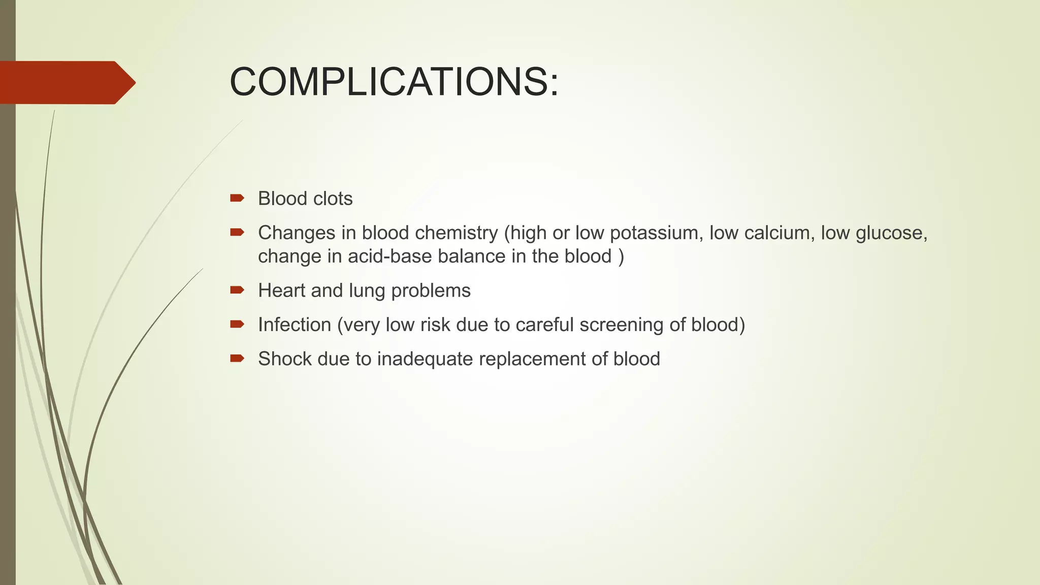 COMPLICATIONS:
 Blood clots
 Changes in blood chemistry (high or low potassium, low calcium, low glucose,
change in acid-base balance in the blood )
 Heart and lung problems
 Infection (very low risk due to careful screening of blood)
 Shock due to inadequate replacement of blood
 