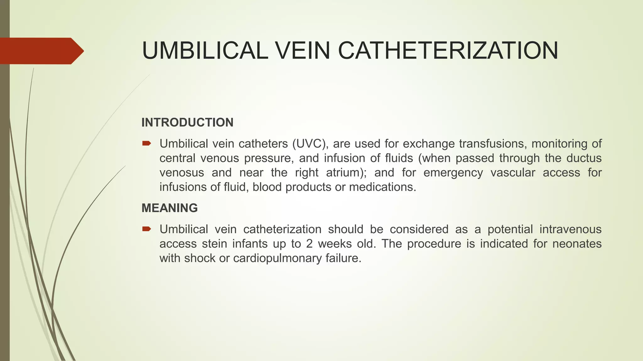 UMBILICAL VEIN CATHETERIZATION
INTRODUCTION
 Umbilical vein catheters (UVC), are used for exchange transfusions, monitoring of
central venous pressure, and infusion of fluids (when passed through the ductus
venosus and near the right atrium); and for emergency vascular access for
infusions of fluid, blood products or medications.
MEANING
 Umbilical vein catheterization should be considered as a potential intravenous
access stein infants up to 2 weeks old. The procedure is indicated for neonates
with shock or cardiopulmonary failure.
 