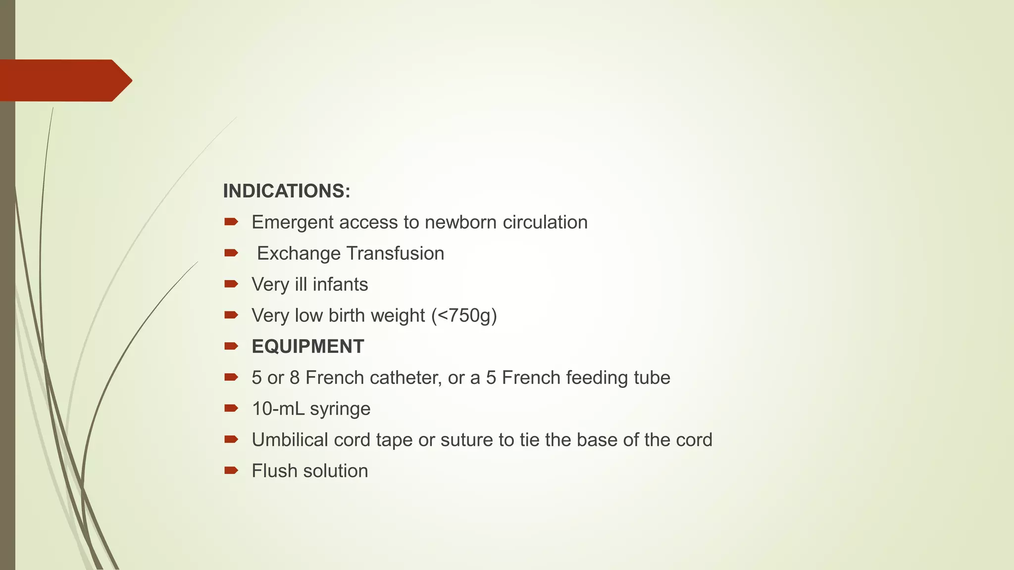 INDICATIONS:
 Emergent access to newborn circulation
 Exchange Transfusion
 Very ill infants
 Very low birth weight (<750g)
 EQUIPMENT
 5 or 8 French catheter, or a 5 French feeding tube
 10-mL syringe
 Umbilical cord tape or suture to tie the base of the cord
 Flush solution
 
