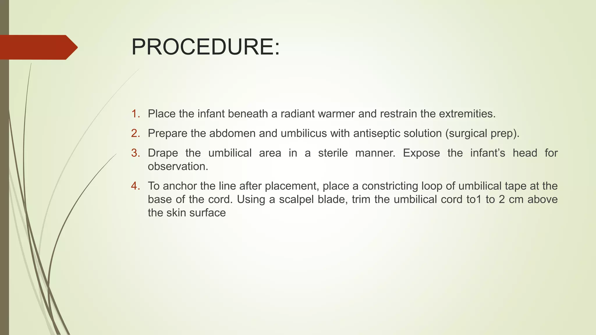 PROCEDURE:
1. Place the infant beneath a radiant warmer and restrain the extremities.
2. Prepare the abdomen and umbilicus with antiseptic solution (surgical prep).
3. Drape the umbilical area in a sterile manner. Expose the infant’s head for
observation.
4. To anchor the line after placement, place a constricting loop of umbilical tape at the
base of the cord. Using a scalpel blade, trim the umbilical cord to1 to 2 cm above
the skin surface
 