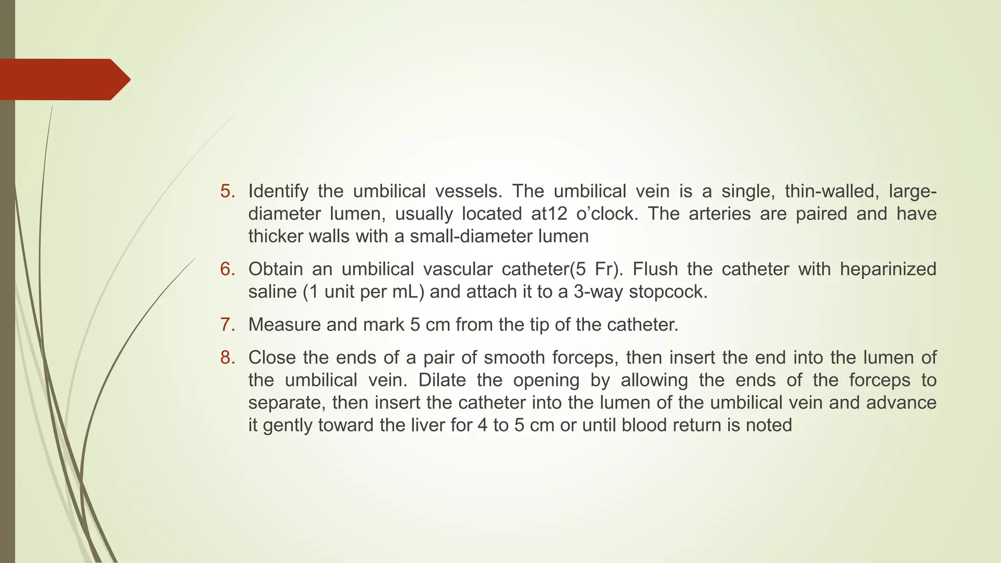 5. Identify the umbilical vessels. The umbilical vein is a single, thin-walled, large-
diameter lumen, usually located at12 o’clock. The arteries are paired and have
thicker walls with a small-diameter lumen
6. Obtain an umbilical vascular catheter(5 Fr). Flush the catheter with heparinized
saline (1 unit per mL) and attach it to a 3-way stopcock.
7. Measure and mark 5 cm from the tip of the catheter.
8. Close the ends of a pair of smooth forceps, then insert the end into the lumen of
the umbilical vein. Dilate the opening by allowing the ends of the forceps to
separate, then insert the catheter into the lumen of the umbilical vein and advance
it gently toward the liver for 4 to 5 cm or until blood return is noted
 