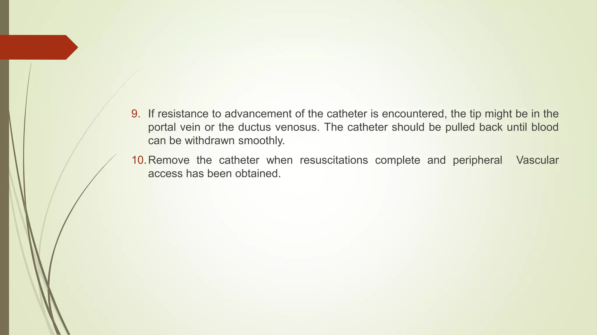 9. If resistance to advancement of the catheter is encountered, the tip might be in the
portal vein or the ductus venosus. The catheter should be pulled back until blood
can be withdrawn smoothly.
10.Remove the catheter when resuscitations complete and peripheral Vascular
access has been obtained.
 