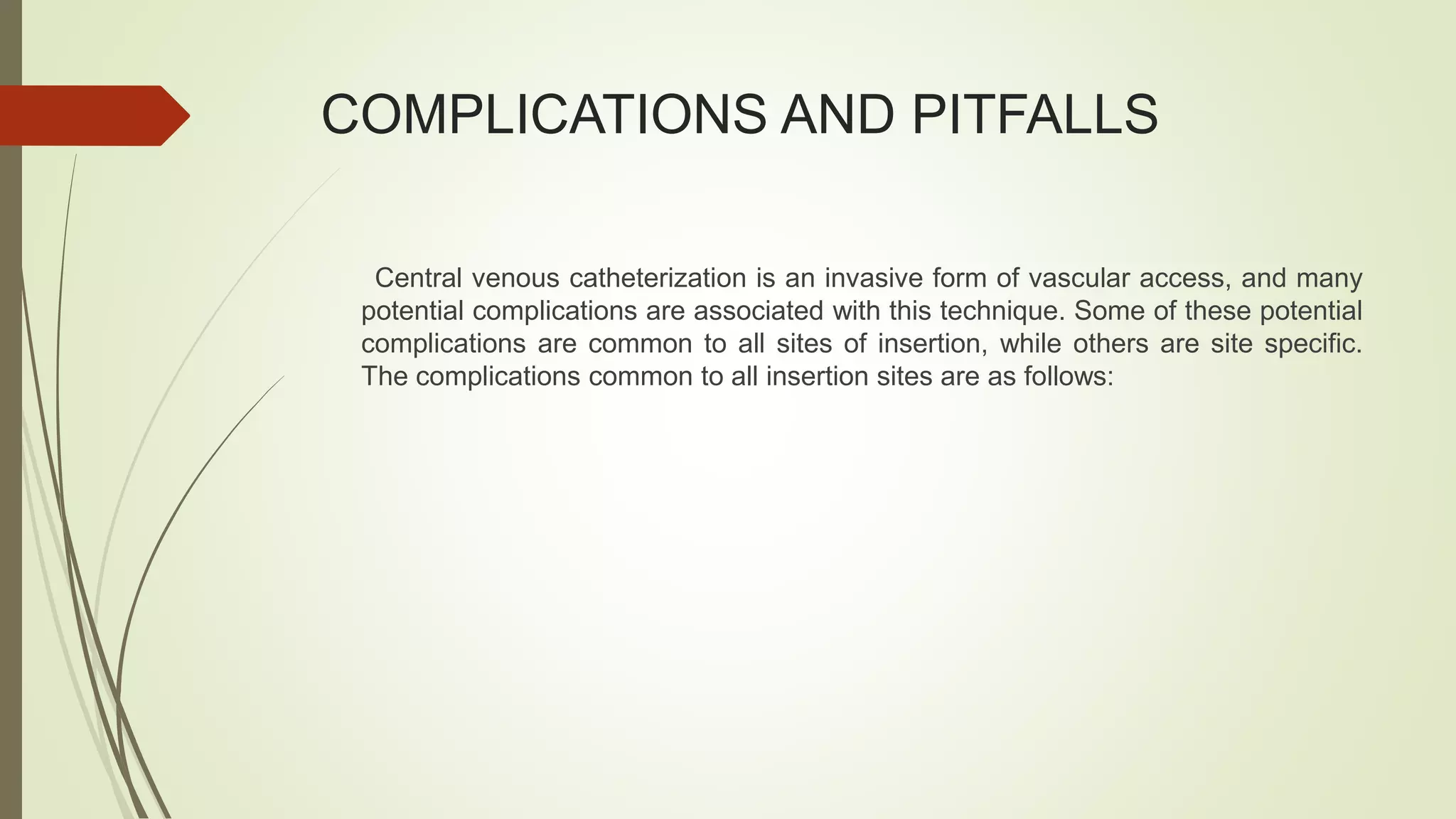 COMPLICATIONS AND PITFALLS
Central venous catheterization is an invasive form of vascular access, and many
potential complications are associated with this technique. Some of these potential
complications are common to all sites of insertion, while others are site specific.
The complications common to all insertion sites are as follows:
 