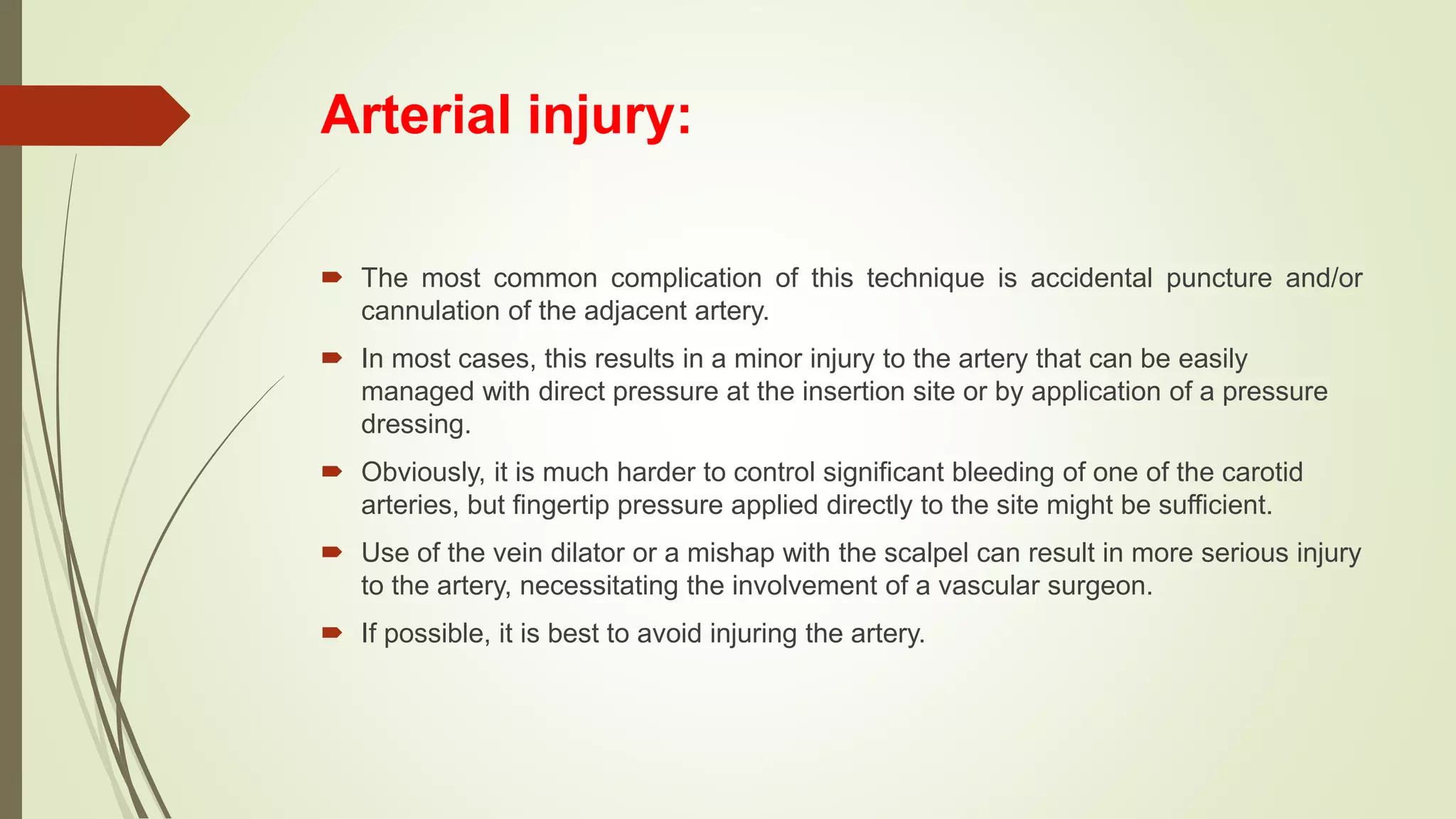 Arterial injury:
 The most common complication of this technique is accidental puncture and/or
cannulation of the adjacent artery.
 In most cases, this results in a minor injury to the artery that can be easily
managed with direct pressure at the insertion site or by application of a pressure
dressing.
 Obviously, it is much harder to control significant bleeding of one of the carotid
arteries, but fingertip pressure applied directly to the site might be sufficient.
 Use of the vein dilator or a mishap with the scalpel can result in more serious injury
to the artery, necessitating the involvement of a vascular surgeon.
 If possible, it is best to avoid injuring the artery.
 