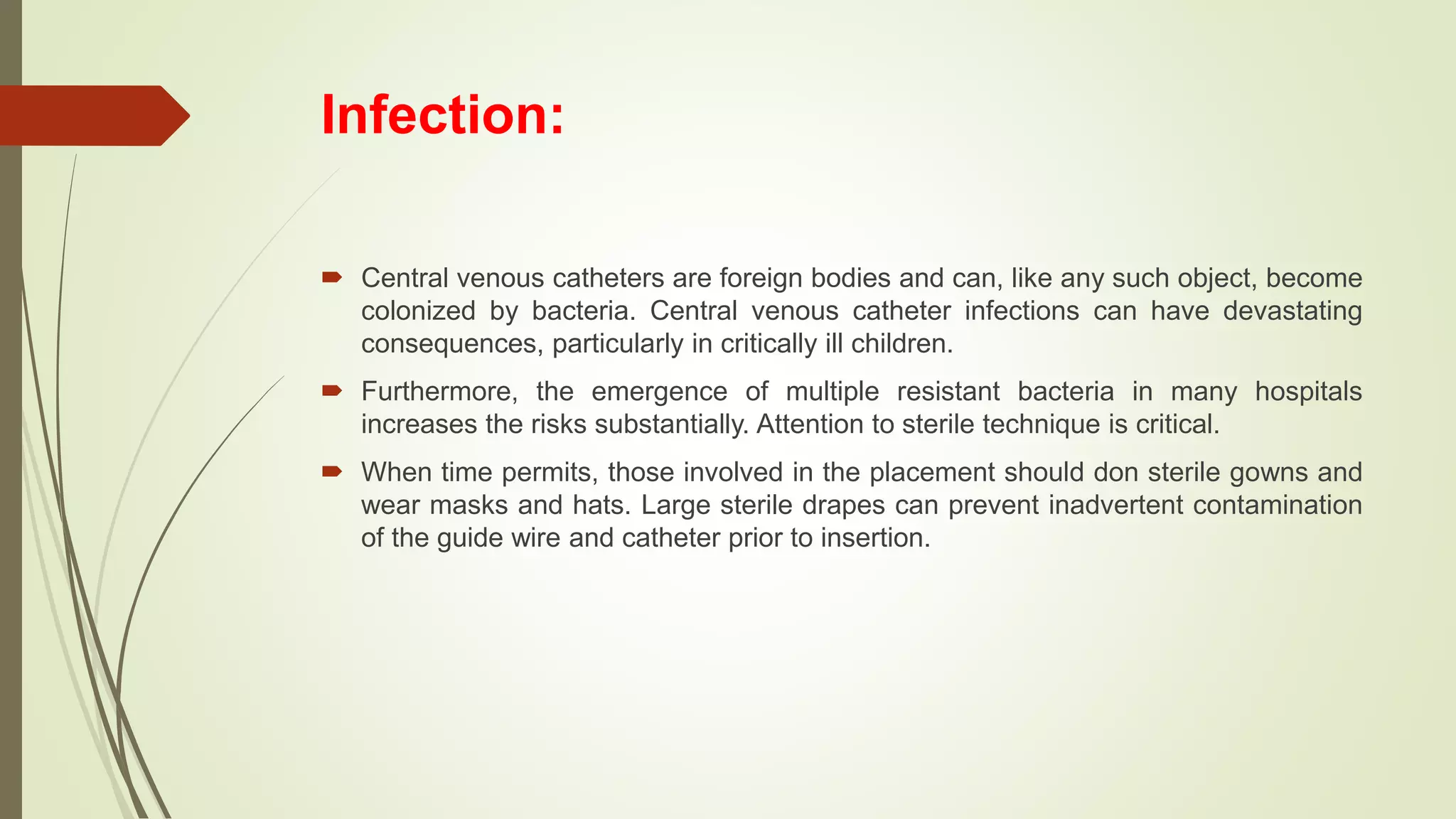 Infection:
 Central venous catheters are foreign bodies and can, like any such object, become
colonized by bacteria. Central venous catheter infections can have devastating
consequences, particularly in critically ill children.
 Furthermore, the emergence of multiple resistant bacteria in many hospitals
increases the risks substantially. Attention to sterile technique is critical.
 When time permits, those involved in the placement should don sterile gowns and
wear masks and hats. Large sterile drapes can prevent inadvertent contamination
of the guide wire and catheter prior to insertion.
 