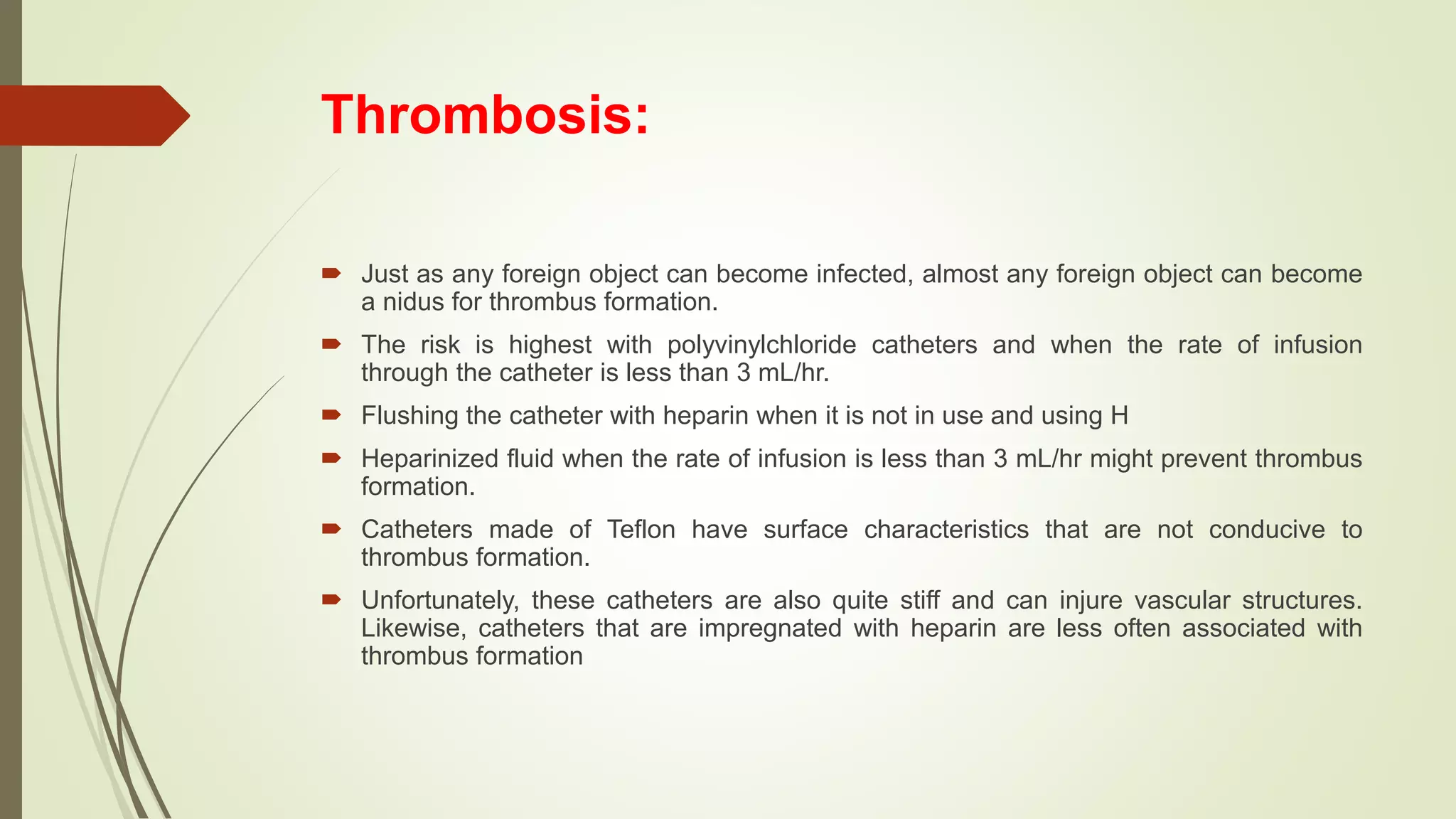 Thrombosis:
 Just as any foreign object can become infected, almost any foreign object can become
a nidus for thrombus formation.
 The risk is highest with polyvinylchloride catheters and when the rate of infusion
through the catheter is less than 3 mL/hr.
 Flushing the catheter with heparin when it is not in use and using H
 Heparinized fluid when the rate of infusion is less than 3 mL/hr might prevent thrombus
formation.
 Catheters made of Teflon have surface characteristics that are not conducive to
thrombus formation.
 Unfortunately, these catheters are also quite stiff and can injure vascular structures.
Likewise, catheters that are impregnated with heparin are less often associated with
thrombus formation
 