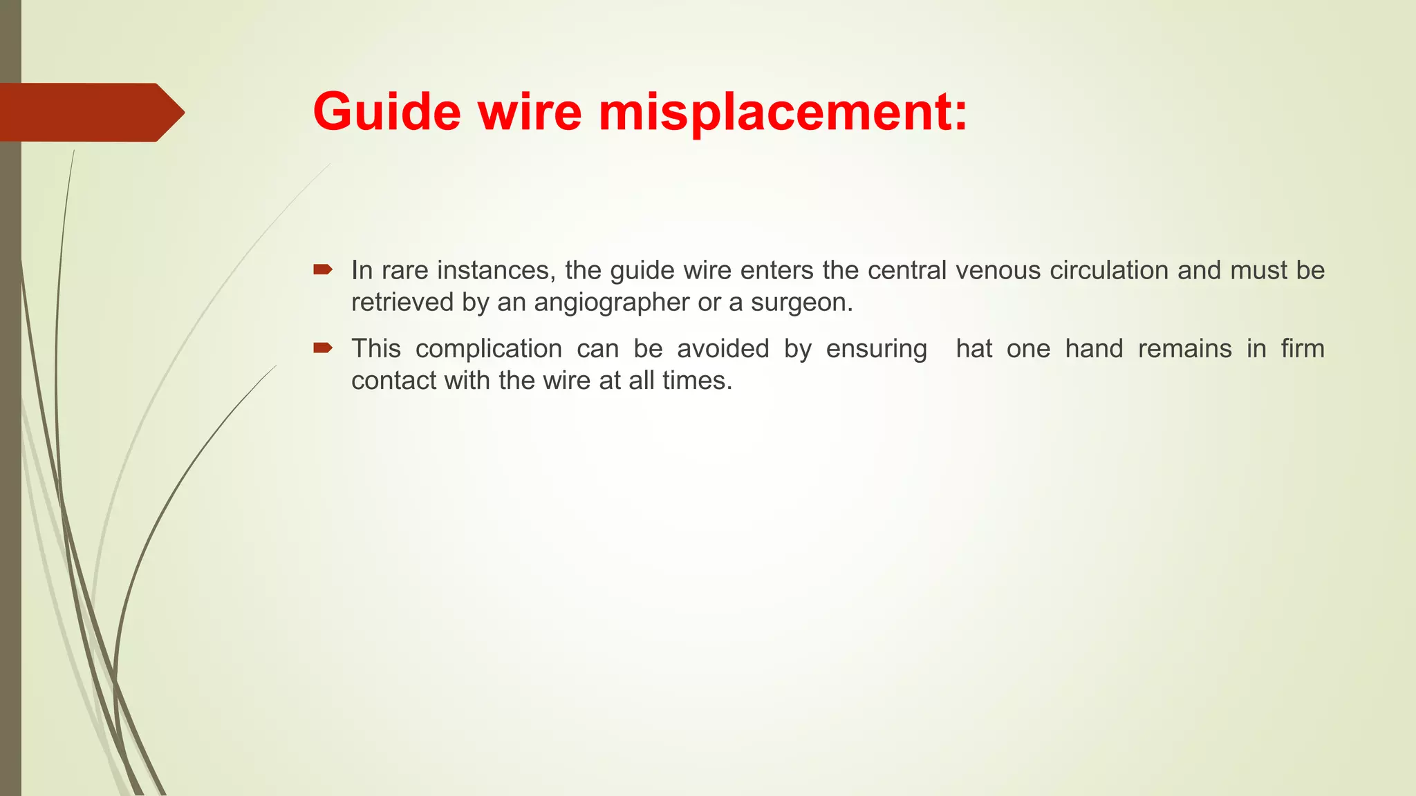 Guide wire misplacement:
 In rare instances, the guide wire enters the central venous circulation and must be
retrieved by an angiographer or a surgeon.
 This complication can be avoided by ensuring hat one hand remains in firm
contact with the wire at all times.
 