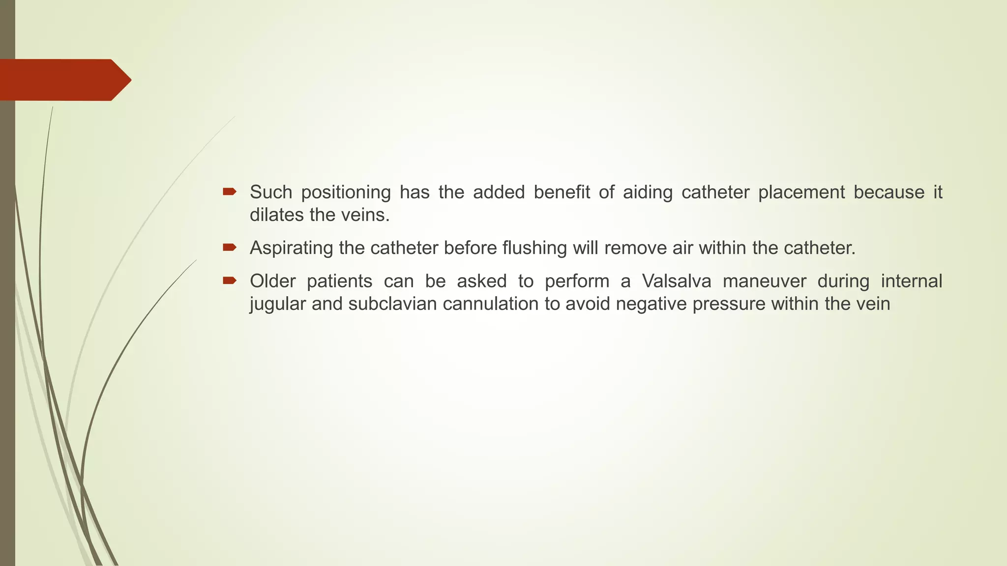  Such positioning has the added benefit of aiding catheter placement because it
dilates the veins.
 Aspirating the catheter before flushing will remove air within the catheter.
 Older patients can be asked to perform a Valsalva maneuver during internal
jugular and subclavian cannulation to avoid negative pressure within the vein
 