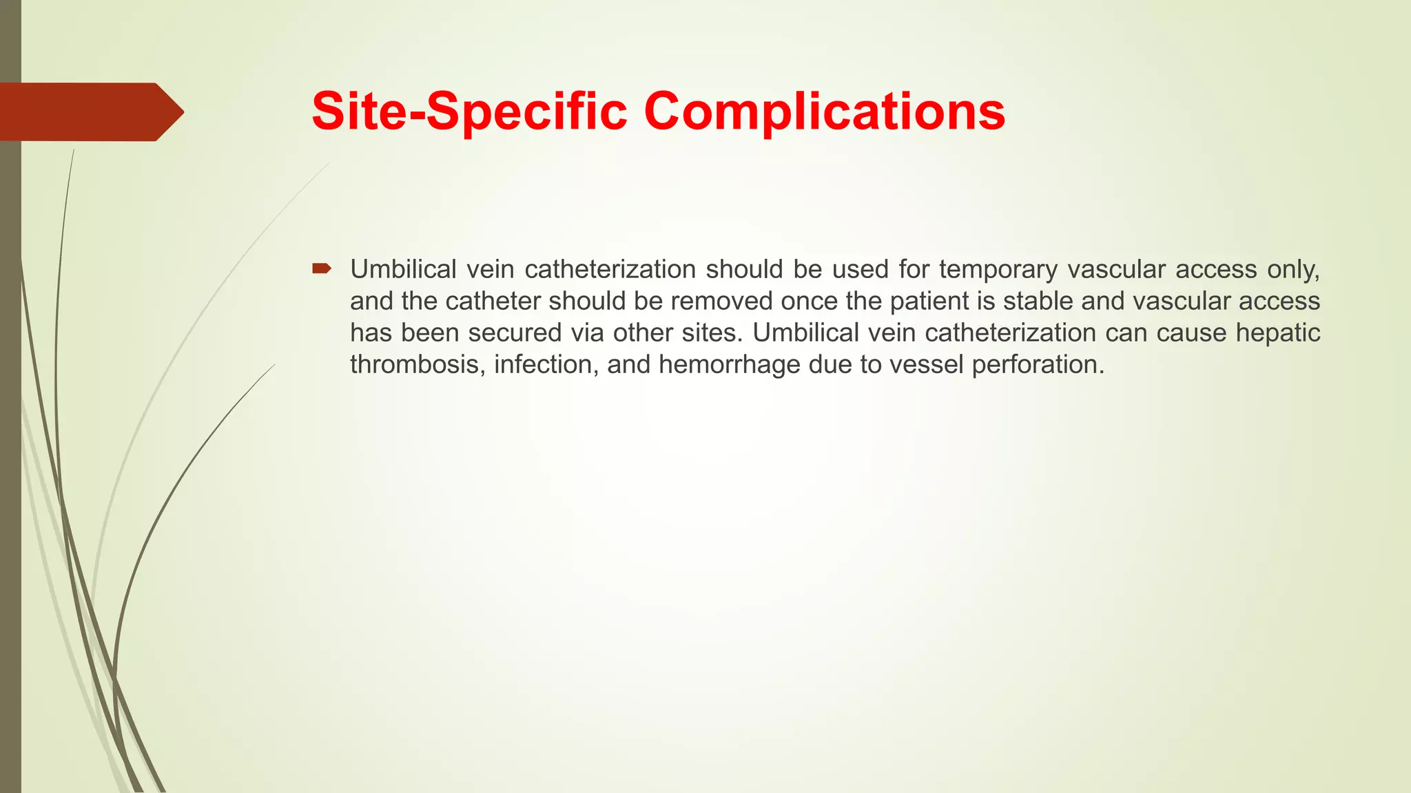 Site-Specific Complications
 Umbilical vein catheterization should be used for temporary vascular access only,
and the catheter should be removed once the patient is stable and vascular access
has been secured via other sites. Umbilical vein catheterization can cause hepatic
thrombosis, infection, and hemorrhage due to vessel perforation.
 