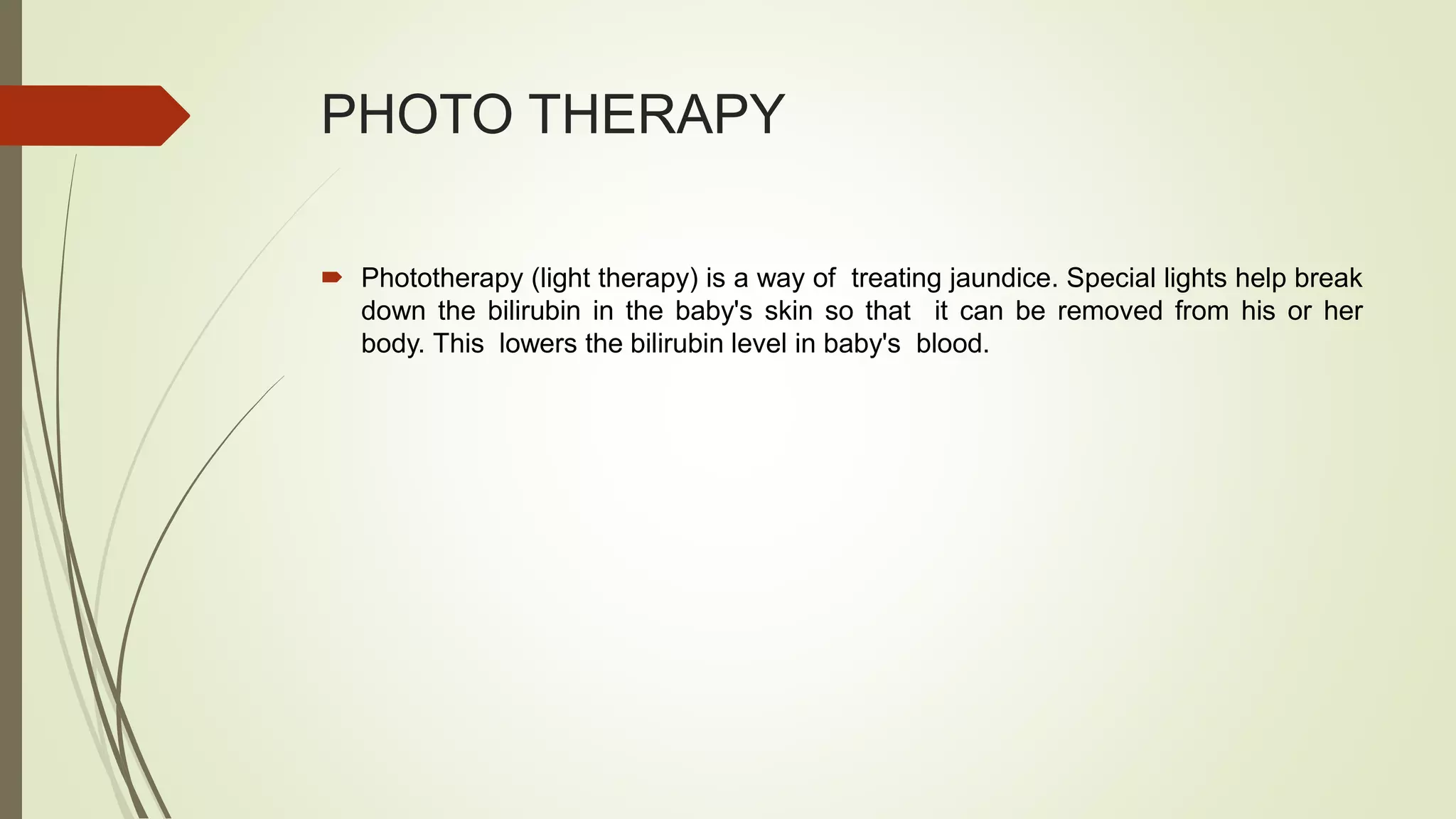 PHOTO THERAPY
 Phototherapy (light therapy) is a way of treating jaundice. Special lights help break
down the bilirubin in the baby's skin so that it can be removed from his or her
body. This lowers the bilirubin level in baby's blood.
 