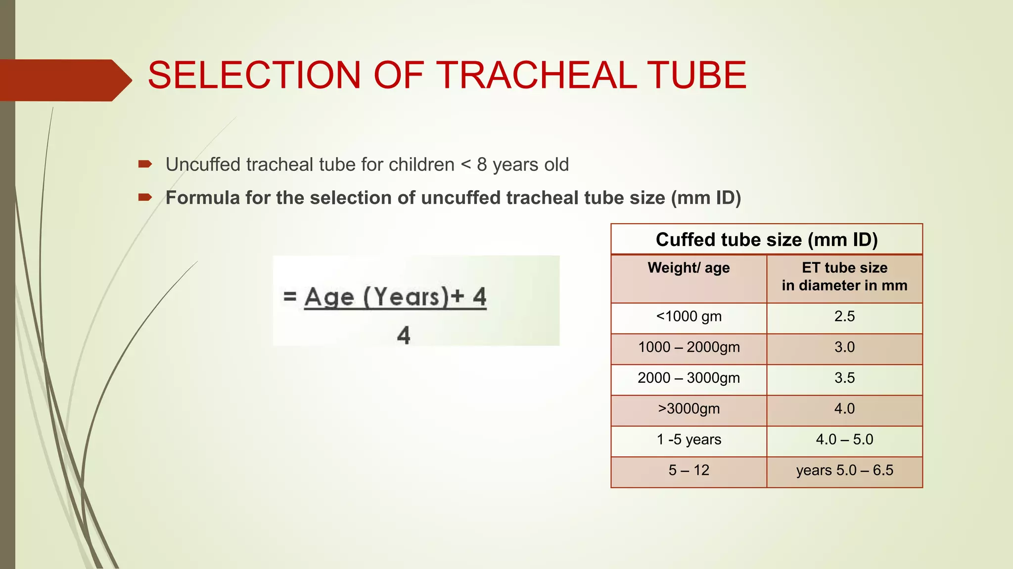 SELECTION OF TRACHEAL TUBE
 Uncuffed tracheal tube for children < 8 years old
 Formula for the selection of uncuffed tracheal tube size (mm ID)
Cuffed tube size (mm ID)
Weight/ age ET tube size
in diameter in mm
<1000 gm 2.5
1000 – 2000gm 3.0
2000 – 3000gm 3.5
>3000gm 4.0
1 -5 years 4.0 – 5.0
5 – 12 years 5.0 – 6.5
 