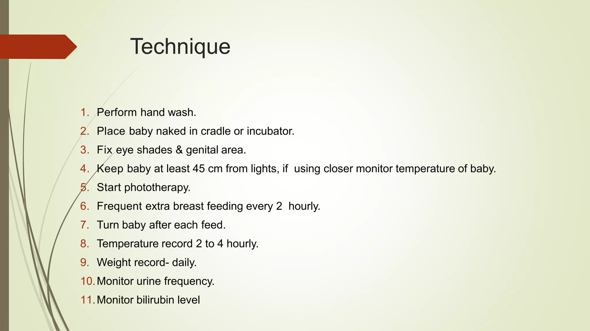 Technique
1. Perform hand wash.
2. Place baby naked in cradle or incubator.
3. Fix eye shades & genital area.
4. Keep baby at least 45 cm from lights, if using closer monitor temperature of baby.
5. Start phototherapy.
6. Frequent extra breast feeding every 2 hourly.
7. Turn baby after each feed.
8. Temperature record 2 to 4 hourly.
9. Weight record- daily.
10.Monitor urine frequency.
11.Monitor bilirubin level
 