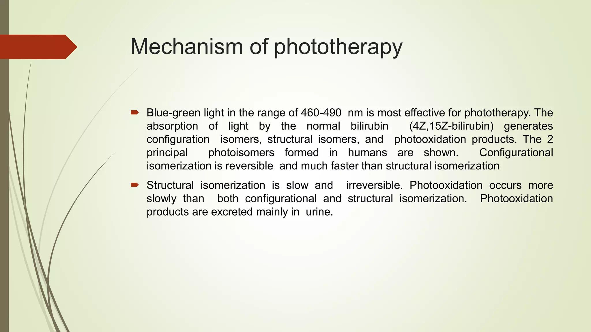 Mechanism of phototherapy
 Blue-green light in the range of 460-490 nm is most effective for phototherapy. The
absorption of light by the normal bilirubin (4Z,15Z-bilirubin) generates
configuration isomers, structural isomers, and photooxidation products. The 2
principal photoisomers formed in humans are shown. Configurational
isomerization is reversible and much faster than structural isomerization
 Structural isomerization is slow and irreversible. Photooxidation occurs more
slowly than both configurational and structural isomerization. Photooxidation
products are excreted mainly in urine.
 