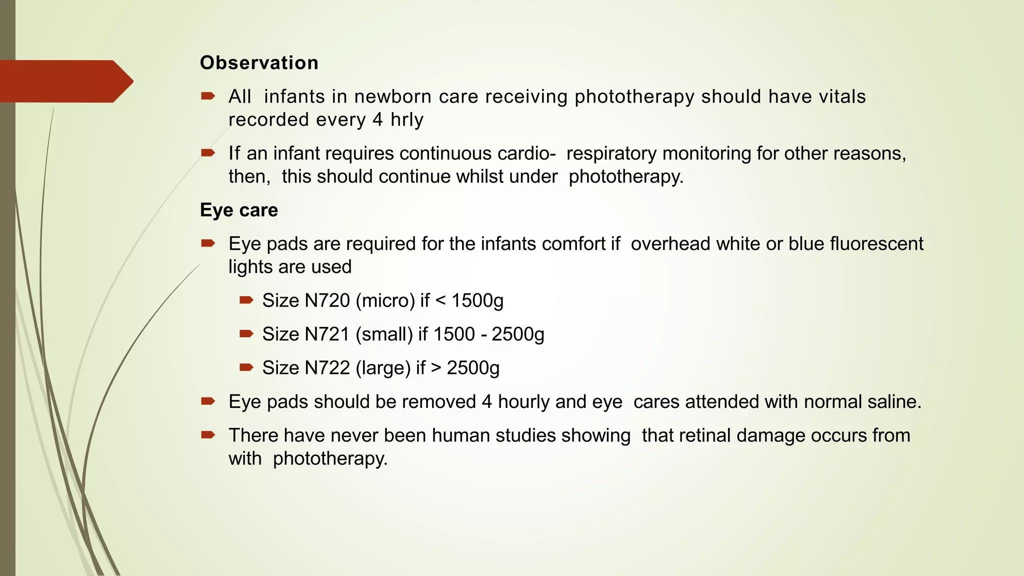 Observation
 All infants in newborn care receiving phototherapy should have vitals
recorded every 4 hrly
 If an infant requires continuous cardio- respiratory monitoring for other reasons,
then, this should continue whilst under phototherapy.
Eye care
 Eye pads are required for the infants comfort if overhead white or blue fluorescent
lights are used
 Size N720 (micro) if < 1500g
 Size N721 (small) if 1500 - 2500g
 Size N722 (large) if > 2500g
 Eye pads should be removed 4 hourly and eye cares attended with normal saline.
 There have never been human studies showing that retinal damage occurs from
with phototherapy.
 