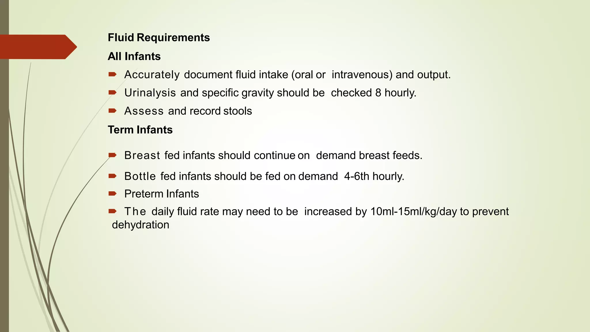 Fluid Requirements
All Infants
 Accurately document fluid intake (oral or intravenous) and output.
 Urinalysis and specific gravity should be checked 8 hourly.
 Assess and record stools
Term Infants
 Breast fed infants should continue on demand breast feeds.
 Bottle fed infants should be fed on demand 4-6th hourly.
 Preterm Infants
 The daily fluid rate may need to be increased by 10ml-15ml/kg/day to prevent
dehydration
 
