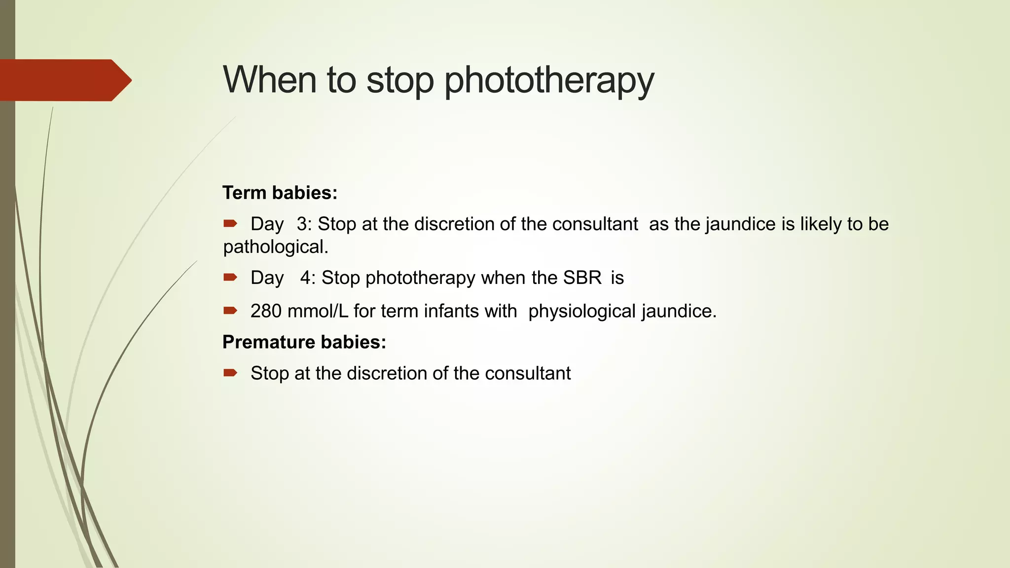 When to stop phototherapy
Term babies:
 Day 3: Stop at the discretion of the consultant as the jaundice is likely to be
pathological.
 Day 4: Stop phototherapy when the SBR is
 280 mmol/L for term infants with physiological jaundice.
Premature babies:
 Stop at the discretion of the consultant
 