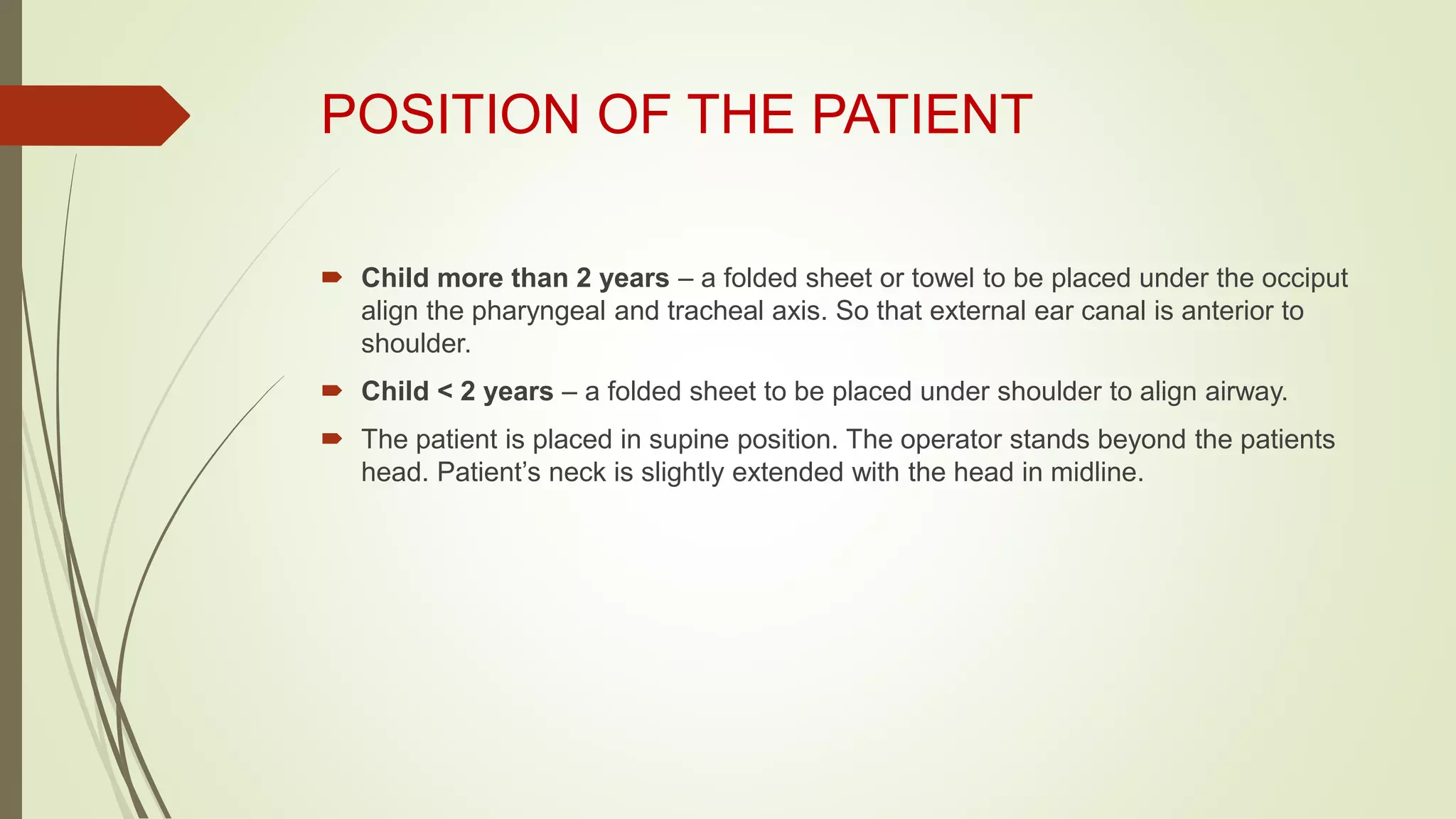 POSITION OF THE PATIENT
 Child more than 2 years – a folded sheet or towel to be placed under the occiput
align the pharyngeal and tracheal axis. So that external ear canal is anterior to
shoulder.
 Child < 2 years – a folded sheet to be placed under shoulder to align airway.
 The patient is placed in supine position. The operator stands beyond the patients
head. Patient’s neck is slightly extended with the head in midline.
 