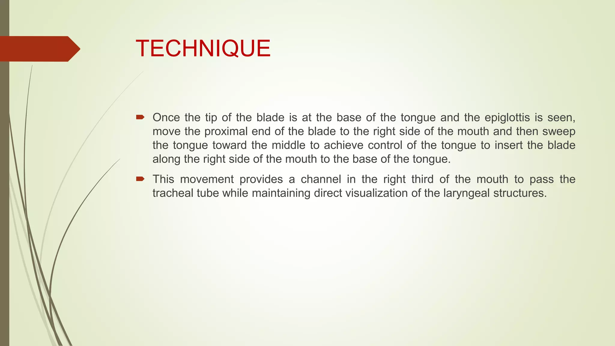 TECHNIQUE
 Once the tip of the blade is at the base of the tongue and the epiglottis is seen,
move the proximal end of the blade to the right side of the mouth and then sweep
the tongue toward the middle to achieve control of the tongue to insert the blade
along the right side of the mouth to the base of the tongue.
 This movement provides a channel in the right third of the mouth to pass the
tracheal tube while maintaining direct visualization of the laryngeal structures.
 