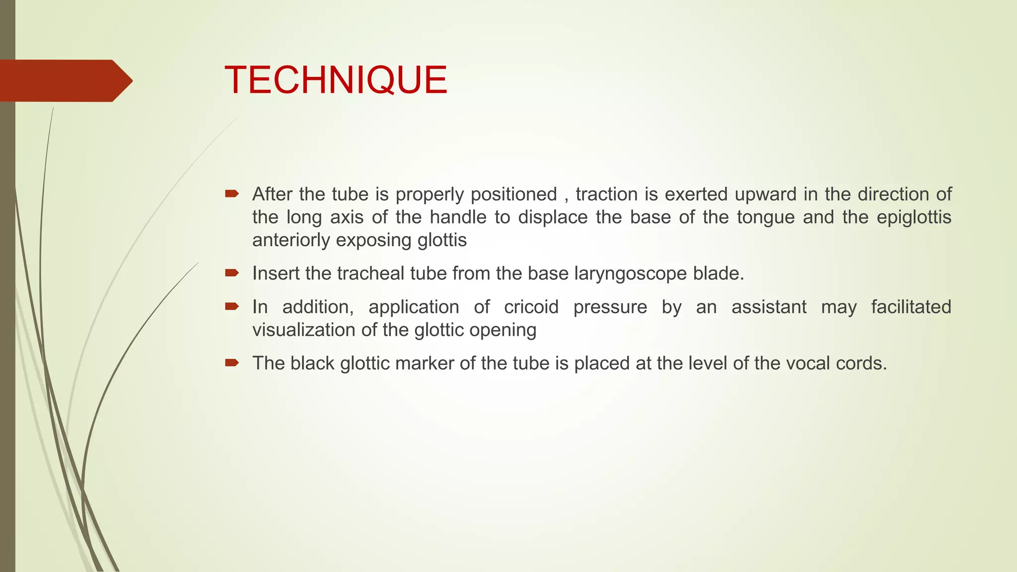 TECHNIQUE
 After the tube is properly positioned , traction is exerted upward in the direction of
the long axis of the handle to displace the base of the tongue and the epiglottis
anteriorly exposing glottis
 Insert the tracheal tube from the base laryngoscope blade.
 In addition, application of cricoid pressure by an assistant may facilitated
visualization of the glottic opening
 The black glottic marker of the tube is placed at the level of the vocal cords.
 
