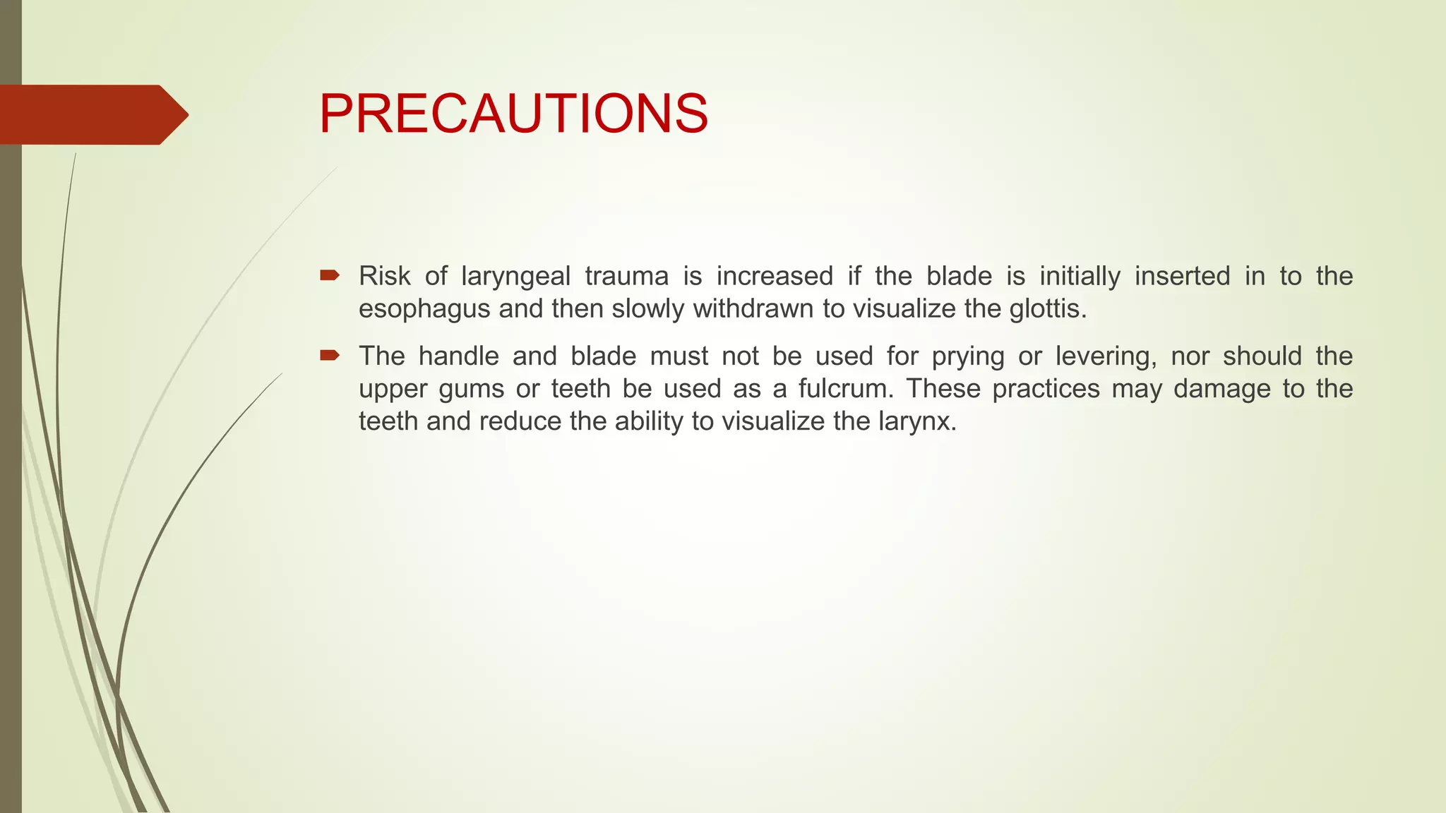 PRECAUTIONS
 Risk of laryngeal trauma is increased if the blade is initially inserted in to the
esophagus and then slowly withdrawn to visualize the glottis.
 The handle and blade must not be used for prying or levering, nor should the
upper gums or teeth be used as a fulcrum. These practices may damage to the
teeth and reduce the ability to visualize the larynx.
 