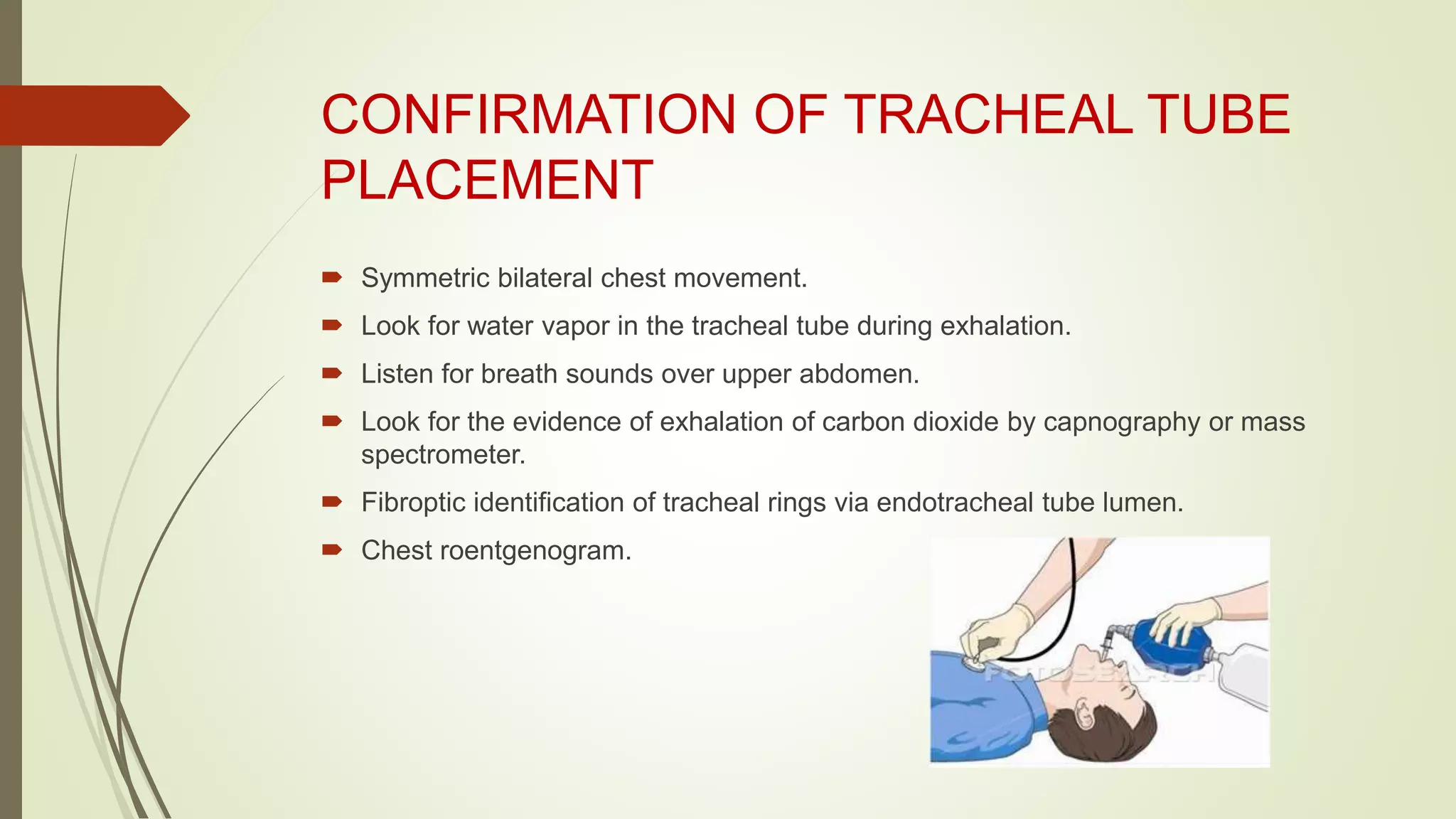 CONFIRMATION OF TRACHEAL TUBE
PLACEMENT
 Symmetric bilateral chest movement.
 Look for water vapor in the tracheal tube during exhalation.
 Listen for breath sounds over upper abdomen.
 Look for the evidence of exhalation of carbon dioxide by capnography or mass
spectrometer.
 Fibroptic identification of tracheal rings via endotracheal tube lumen.
 Chest roentgenogram.
 
