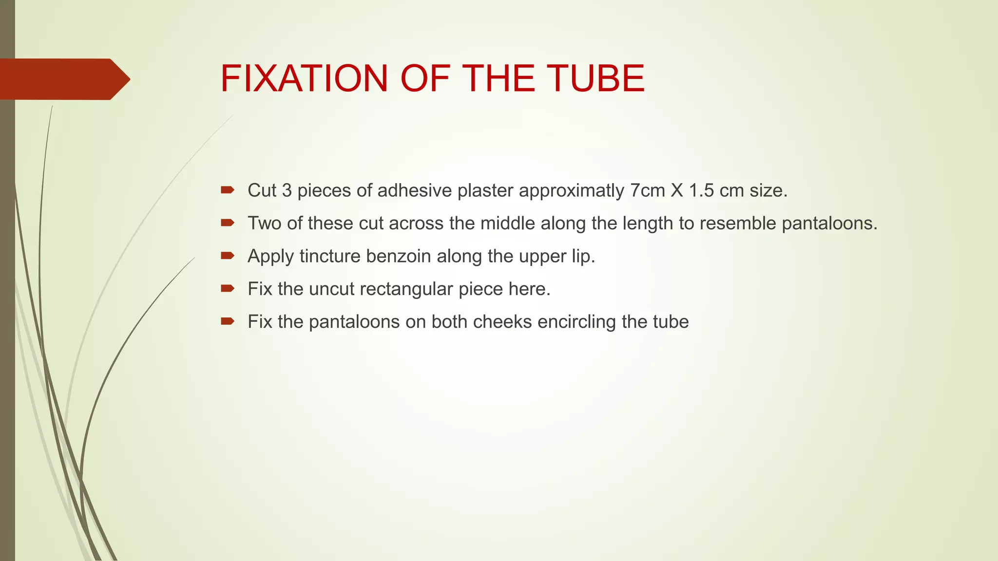 FIXATION OF THE TUBE
 Cut 3 pieces of adhesive plaster approximatly 7cm X 1.5 cm size.
 Two of these cut across the middle along the length to resemble pantaloons.
 Apply tincture benzoin along the upper lip.
 Fix the uncut rectangular piece here.
 Fix the pantaloons on both cheeks encircling the tube
 