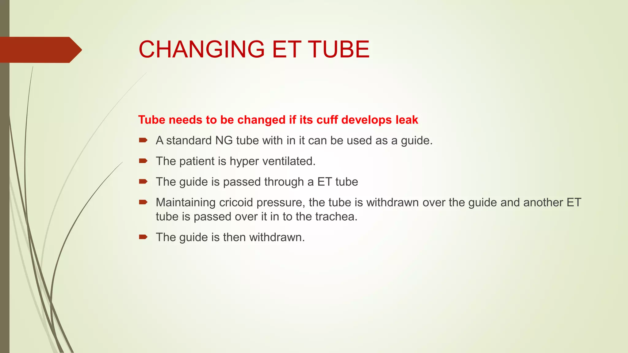CHANGING ET TUBE
Tube needs to be changed if its cuff develops leak
 A standard NG tube with in it can be used as a guide.
 The patient is hyper ventilated.
 The guide is passed through a ET tube
 Maintaining cricoid pressure, the tube is withdrawn over the guide and another ET
tube is passed over it in to the trachea.
 The guide is then withdrawn.
 