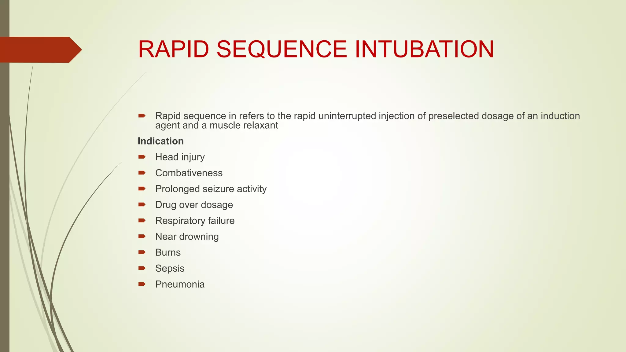 RAPID SEQUENCE INTUBATION
 Rapid sequence in refers to the rapid uninterrupted injection of preselected dosage of an induction
agent and a muscle relaxant
Indication
 Head injury
 Combativeness
 Prolonged seizure activity
 Drug over dosage
 Respiratory failure
 Near drowning
 Burns
 Sepsis
 Pneumonia
 