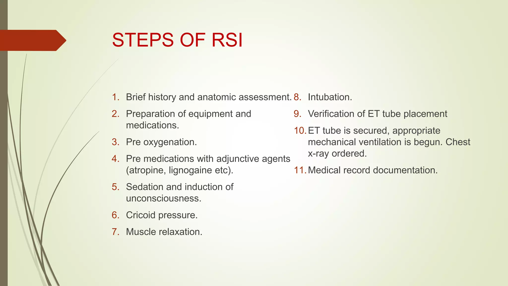 STEPS OF RSI
1. Brief history and anatomic assessment.
2. Preparation of equipment and
medications.
3. Pre oxygenation.
4. Pre medications with adjunctive agents
(atropine, lignogaine etc).
5. Sedation and induction of
unconsciousness.
6. Cricoid pressure.
7. Muscle relaxation.
8. Intubation.
9. Verification of ET tube placement
10.ET tube is secured, appropriate
mechanical ventilation is begun. Chest
x-ray ordered.
11.Medical record documentation.
 