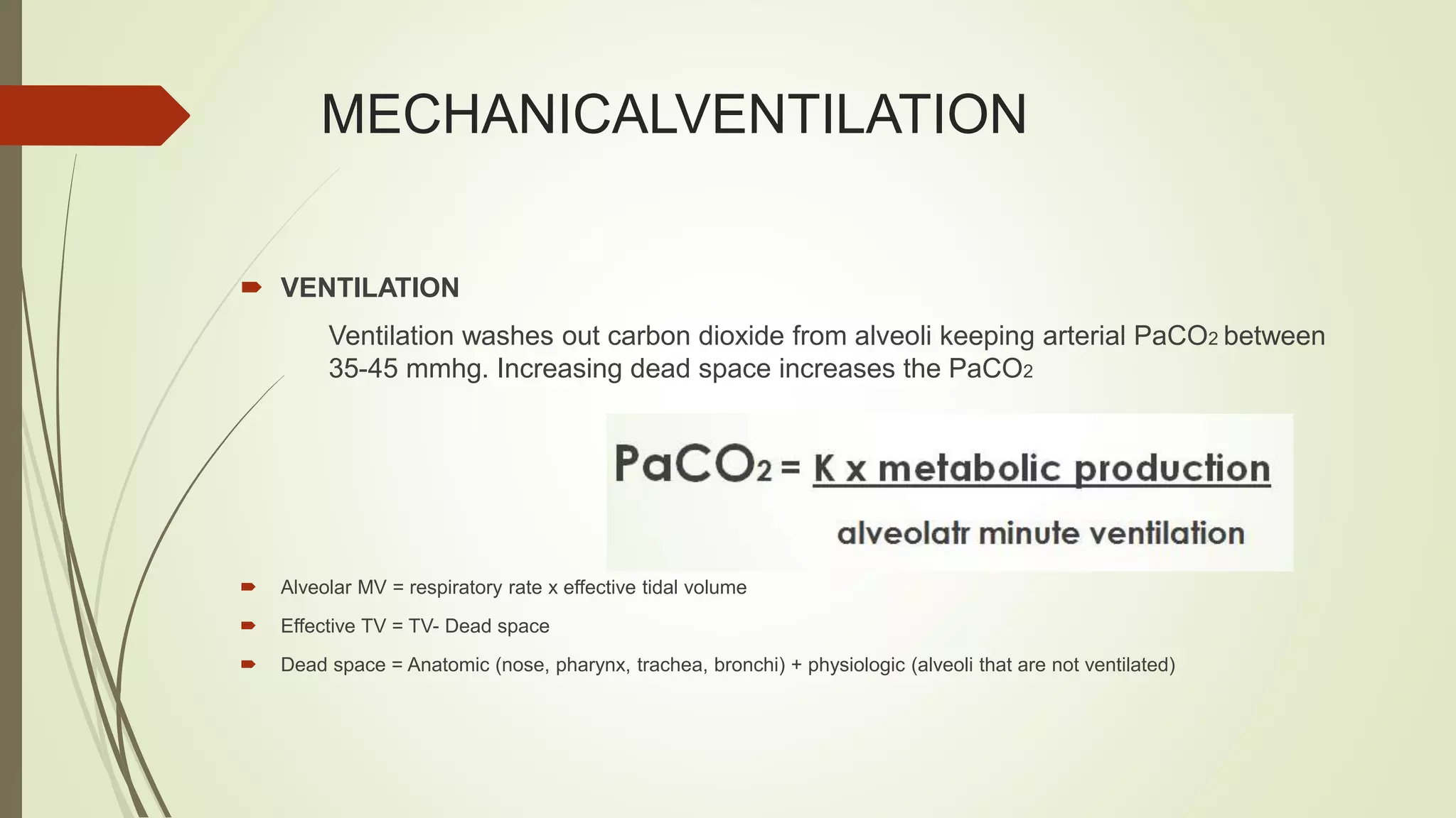 MECHANICALVENTILATION
 VENTILATION
Ventilation washes out carbon dioxide from alveoli keeping arterial PaCO2 between
35-45 mmhg. Increasing dead space increases the PaCO2
 Alveolar MV = respiratory rate x effective tidal volume
 Effective TV = TV- Dead space
 Dead space = Anatomic (nose, pharynx, trachea, bronchi) + physiologic (alveoli that are not ventilated)
 