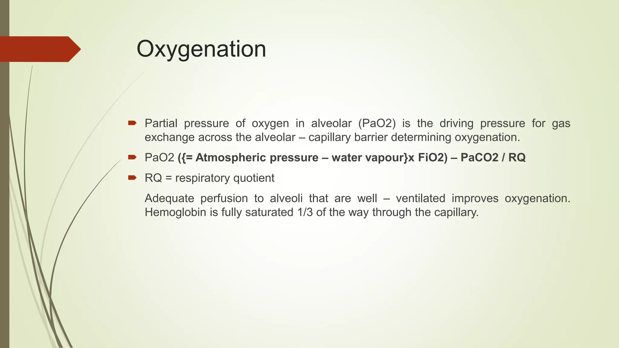 Oxygenation
 Partial pressure of oxygen in alveolar (PaO2) is the driving pressure for gas
exchange across the alveolar – capillary barrier determining oxygenation.
 PaO2 ({= Atmospheric pressure – water vapour}x FiO2) – PaCO2 / RQ
 RQ = respiratory quotient
Adequate perfusion to alveoli that are well – ventilated improves oxygenation.
Hemoglobin is fully saturated 1/3 of the way through the capillary.
 