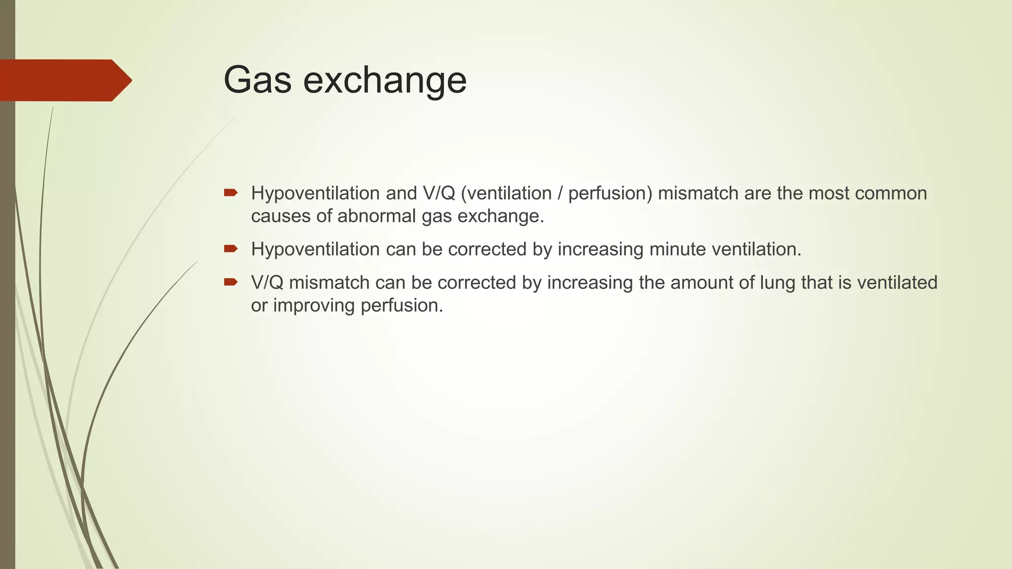 Gas exchange
 Hypoventilation and V/Q (ventilation / perfusion) mismatch are the most common
causes of abnormal gas exchange.
 Hypoventilation can be corrected by increasing minute ventilation.
 V/Q mismatch can be corrected by increasing the amount of lung that is ventilated
or improving perfusion.
 