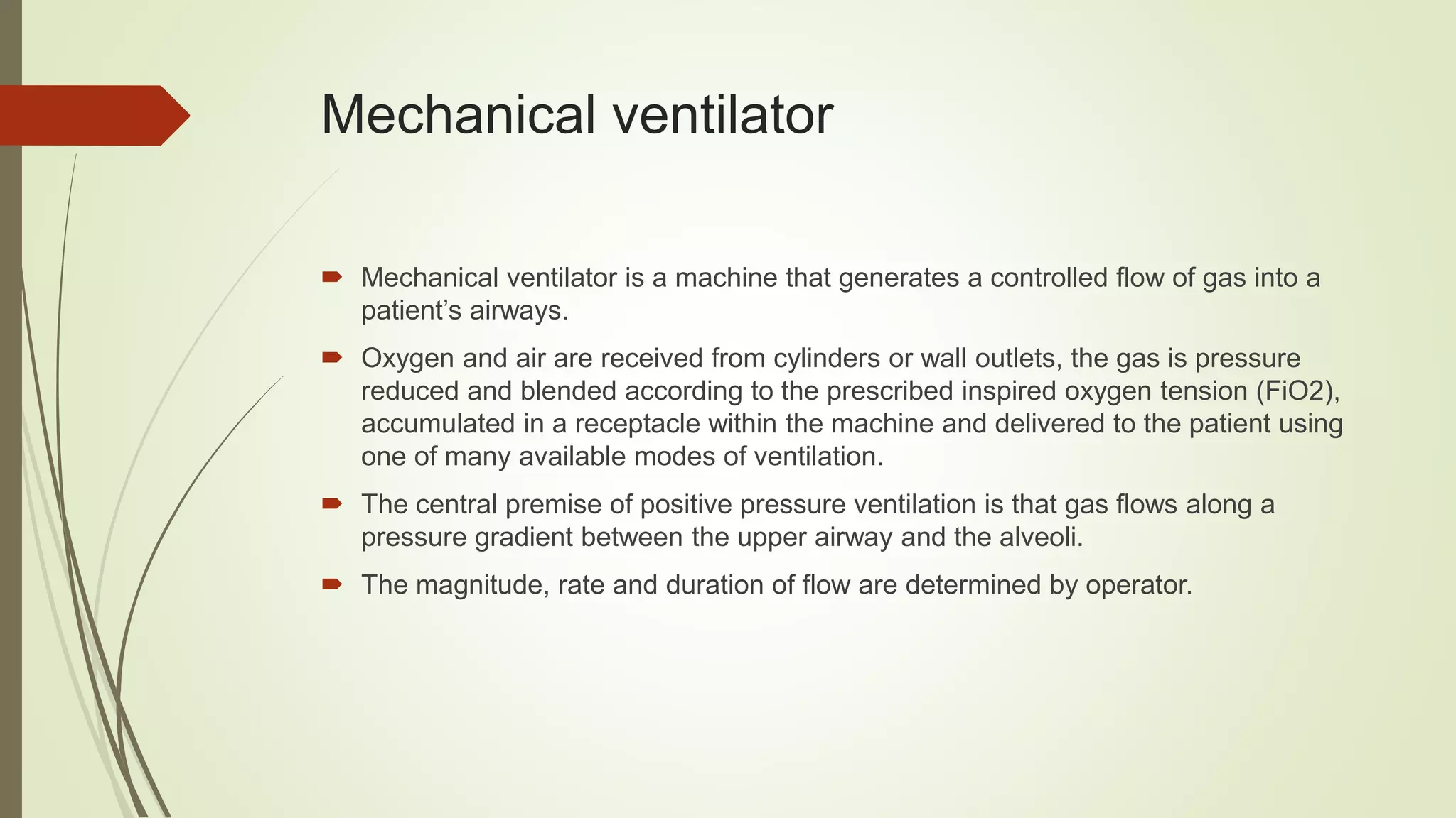 Mechanical ventilator
 Mechanical ventilator is a machine that generates a controlled flow of gas into a
patient’s airways.
 Oxygen and air are received from cylinders or wall outlets, the gas is pressure
reduced and blended according to the prescribed inspired oxygen tension (FiO2),
accumulated in a receptacle within the machine and delivered to the patient using
one of many available modes of ventilation.
 The central premise of positive pressure ventilation is that gas flows along a
pressure gradient between the upper airway and the alveoli.
 The magnitude, rate and duration of flow are determined by operator.
 