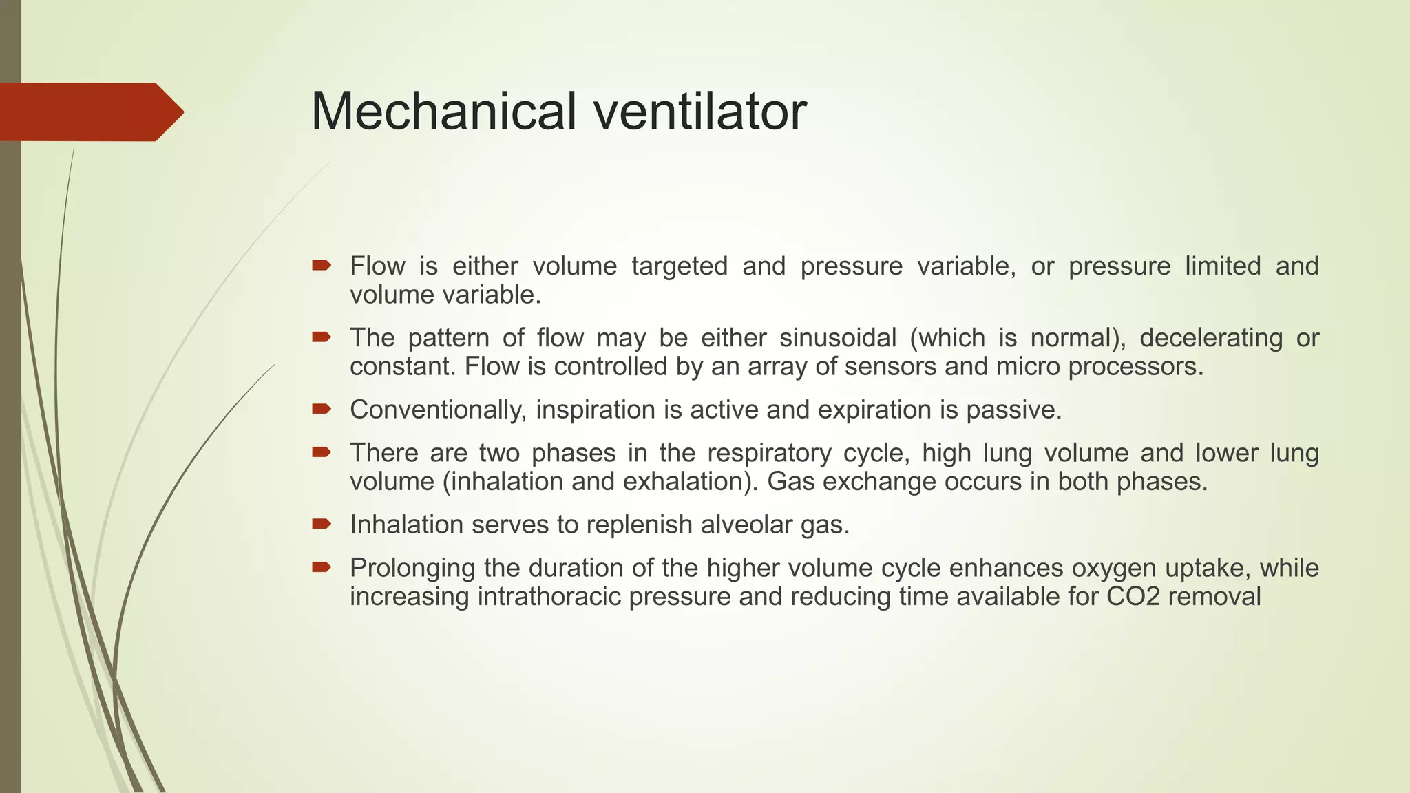 Mechanical ventilator
 Flow is either volume targeted and pressure variable, or pressure limited and
volume variable.
 The pattern of flow may be either sinusoidal (which is normal), decelerating or
constant. Flow is controlled by an array of sensors and micro processors.
 Conventionally, inspiration is active and expiration is passive.
 There are two phases in the respiratory cycle, high lung volume and lower lung
volume (inhalation and exhalation). Gas exchange occurs in both phases.
 Inhalation serves to replenish alveolar gas.
 Prolonging the duration of the higher volume cycle enhances oxygen uptake, while
increasing intrathoracic pressure and reducing time available for CO2 removal
 