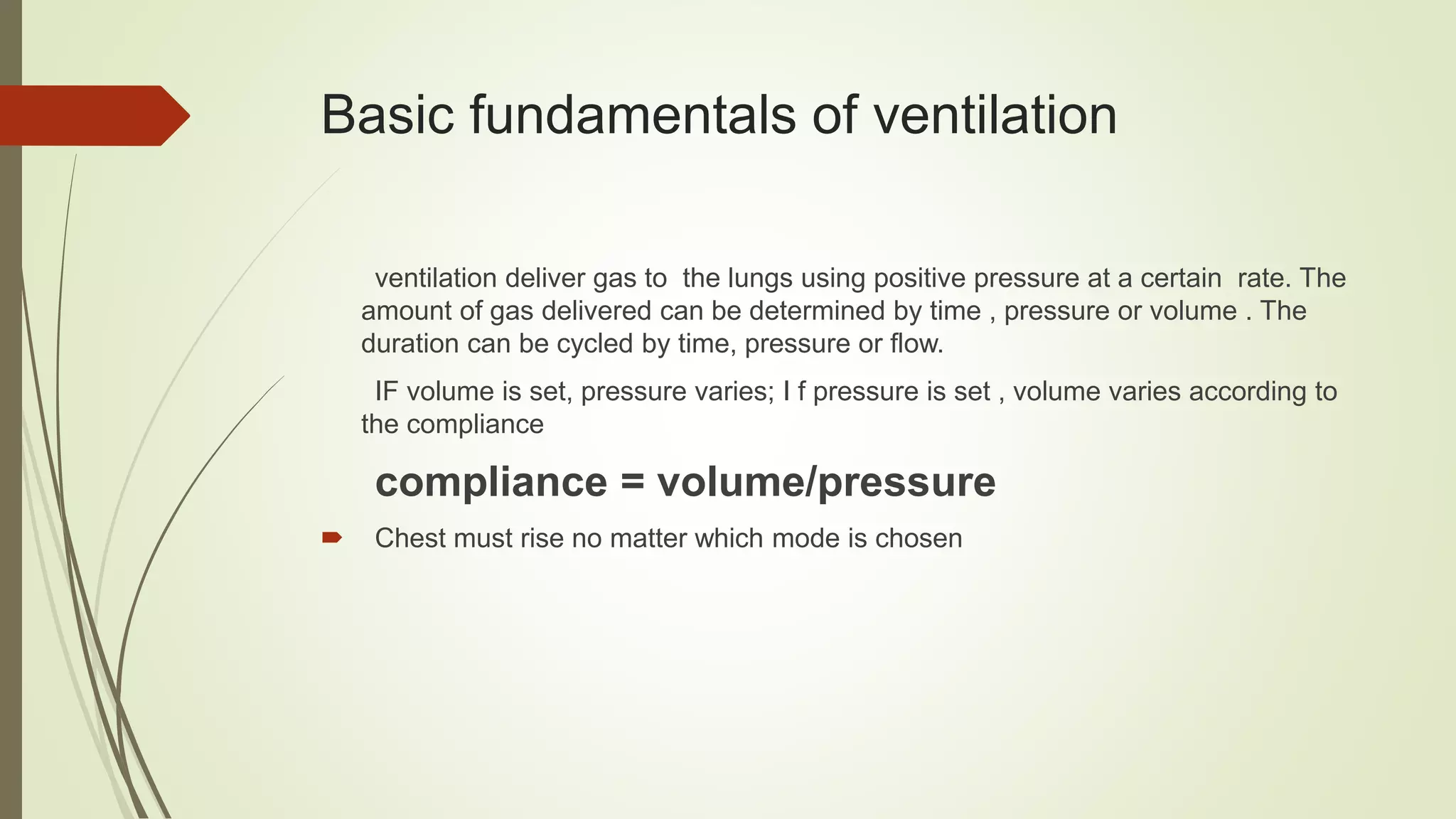 Basic fundamentals of ventilation
ventilation deliver gas to the lungs using positive pressure at a certain rate. The
amount of gas delivered can be determined by time , pressure or volume . The
duration can be cycled by time, pressure or flow.
IF volume is set, pressure varies; I f pressure is set , volume varies according to
the compliance
compliance = volume/pressure
 Chest must rise no matter which mode is chosen
 