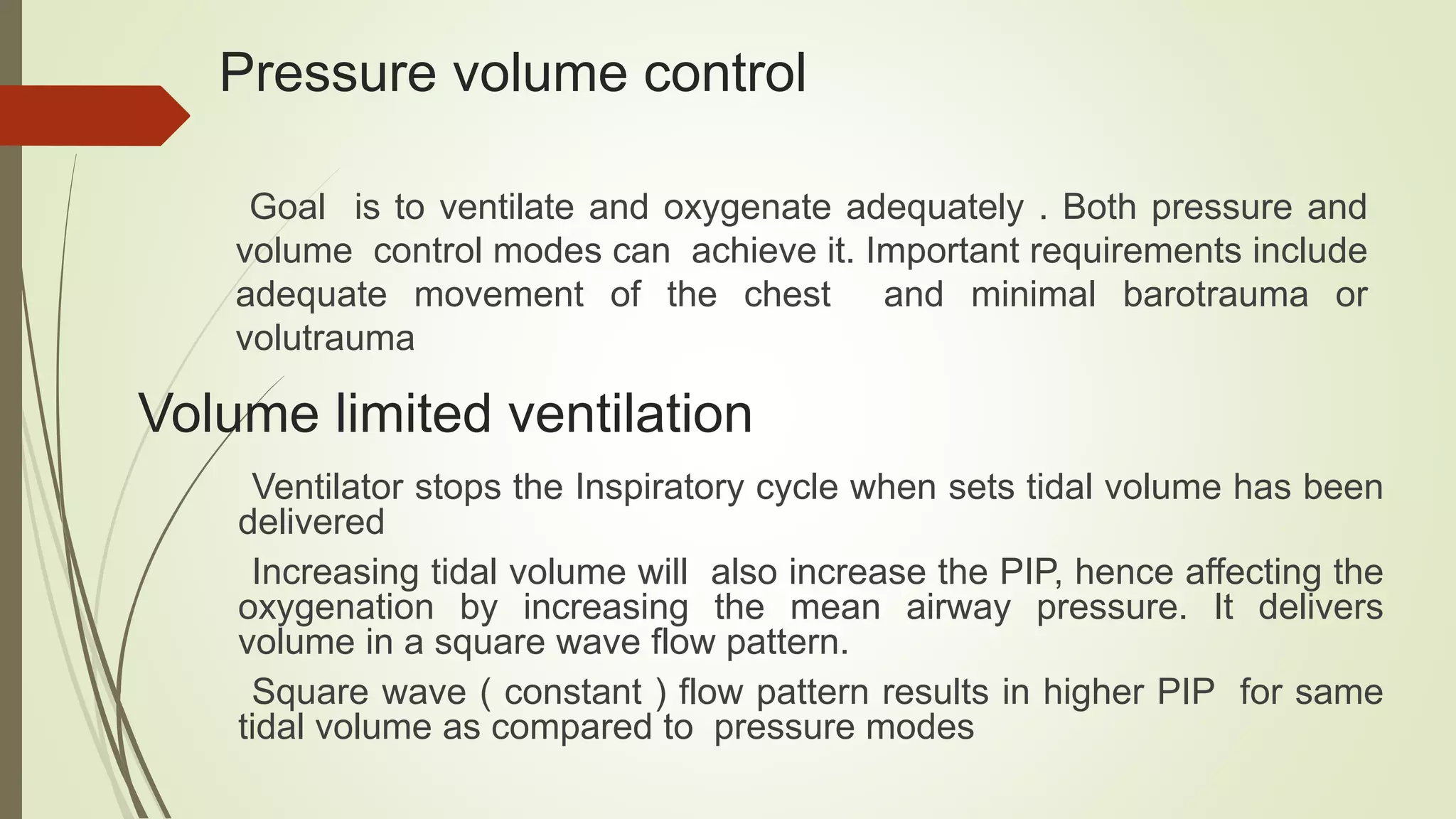 Pressure volume control
Goal is to ventilate and oxygenate adequately . Both pressure and
volume control modes can achieve it. Important requirements include
adequate movement of the chest and minimal barotrauma or
volutrauma
Volume limited ventilation
Ventilator stops the Inspiratory cycle when sets tidal volume has been
delivered
Increasing tidal volume will also increase the PIP, hence affecting the
oxygenation by increasing the mean airway pressure. It delivers
volume in a square wave flow pattern.
Square wave ( constant ) flow pattern results in higher PIP for same
tidal volume as compared to pressure modes
 