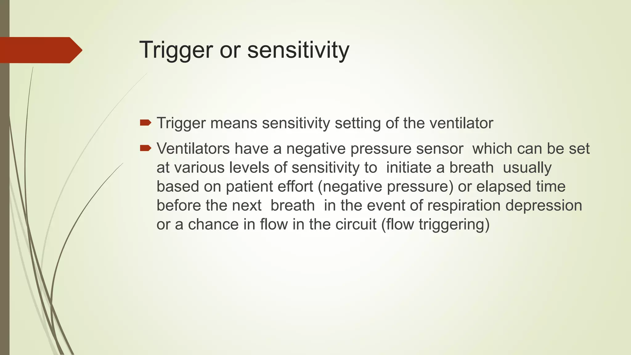 Trigger or sensitivity
 Trigger means sensitivity setting of the ventilator
 Ventilators have a negative pressure sensor which can be set
at various levels of sensitivity to initiate a breath usually
based on patient effort (negative pressure) or elapsed time
before the next breath in the event of respiration depression
or a chance in flow in the circuit (flow triggering)
 