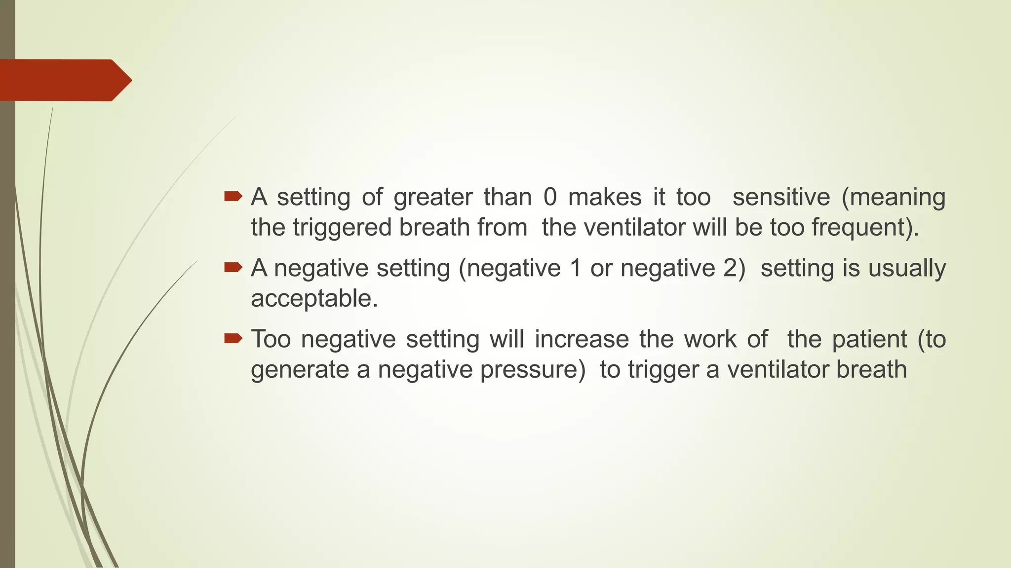  A setting of greater than 0 makes it too sensitive (meaning
the triggered breath from the ventilator will be too frequent).
 A negative setting (negative 1 or negative 2) setting is usually
acceptable.
 Too negative setting will increase the work of the patient (to
generate a negative pressure) to trigger a ventilator breath
 