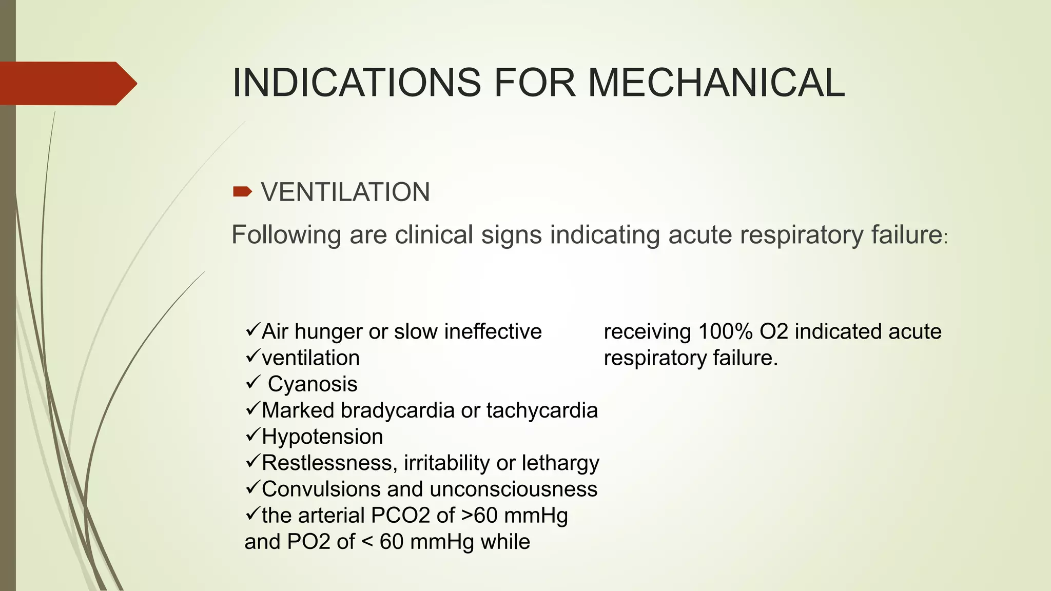 INDICATIONS FOR MECHANICAL
 VENTILATION
Following are clinical signs indicating acute respiratory failure:
Air hunger or slow ineffective
ventilation
 Cyanosis
Marked bradycardia or tachycardia
Hypotension
Restlessness, irritability or lethargy
Convulsions and unconsciousness
the arterial PCO2 of >60 mmHg
and PO2 of < 60 mmHg while
receiving 100% O2 indicated acute
respiratory failure.
 