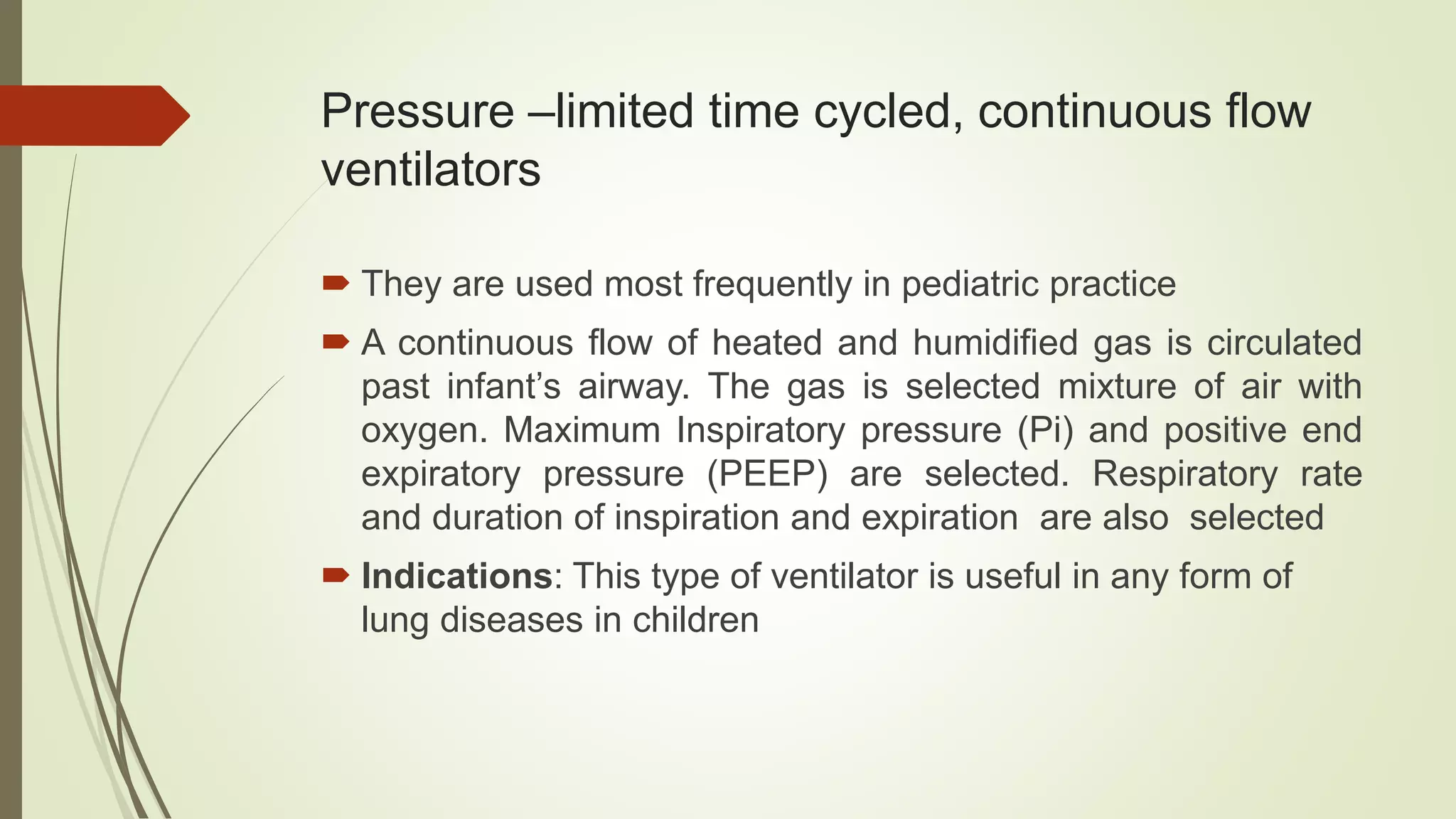 Pressure –limited time cycled, continuous flow
ventilators
 They are used most frequently in pediatric practice
 A continuous flow of heated and humidified gas is circulated
past infant’s airway. The gas is selected mixture of air with
oxygen. Maximum Inspiratory pressure (Pi) and positive end
expiratory pressure (PEEP) are selected. Respiratory rate
and duration of inspiration and expiration are also selected
 Indications: This type of ventilator is useful in any form of
lung diseases in children
 