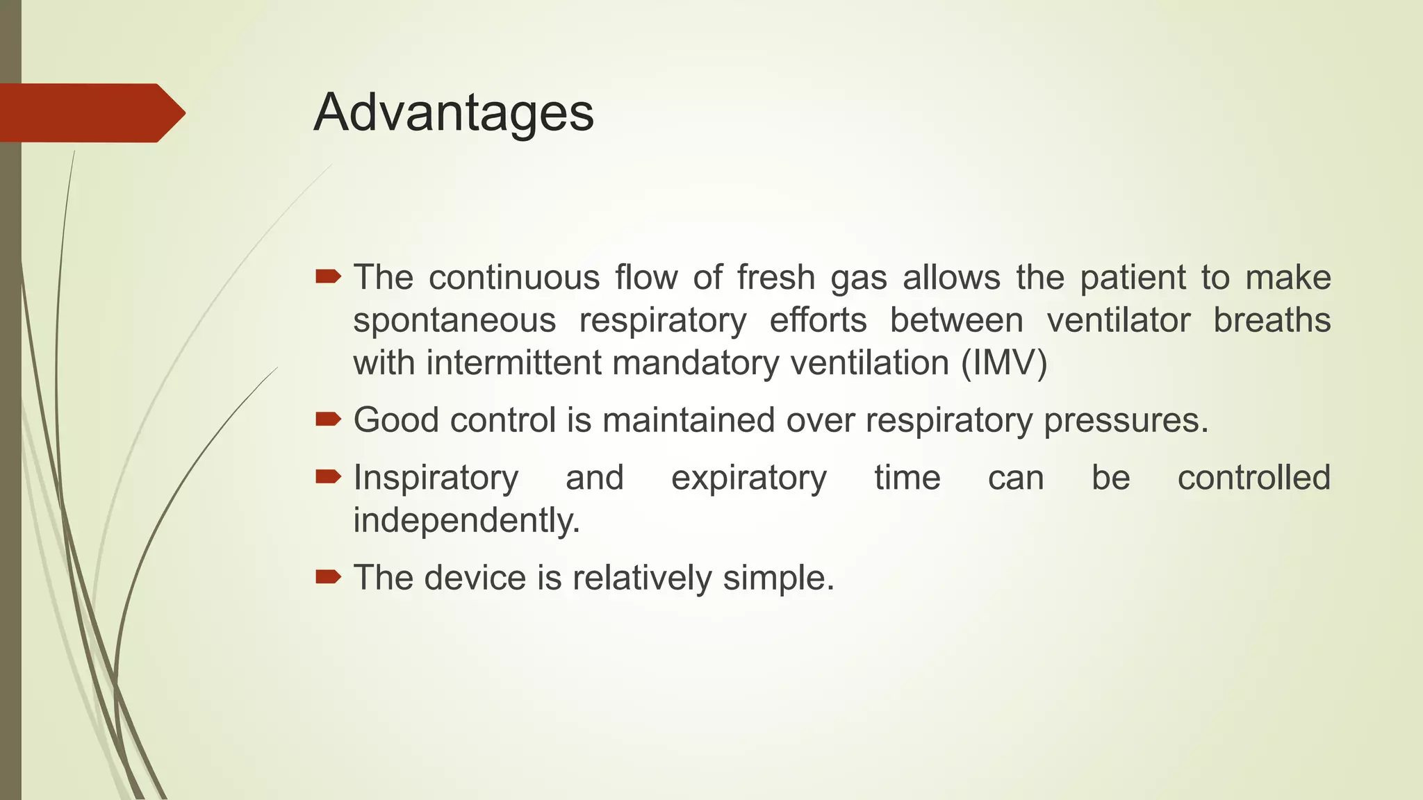 Advantages
 The continuous flow of fresh gas allows the patient to make
spontaneous respiratory efforts between ventilator breaths
with intermittent mandatory ventilation (IMV)
 Good control is maintained over respiratory pressures.
 Inspiratory and expiratory time can be controlled
independently.
 The device is relatively simple.
 