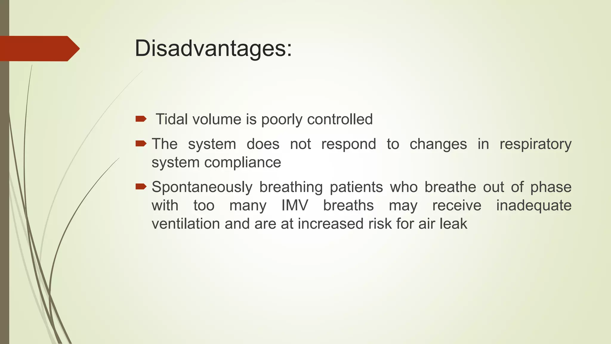 Disadvantages:
 Tidal volume is poorly controlled
 The system does not respond to changes in respiratory
system compliance
 Spontaneously breathing patients who breathe out of phase
with too many IMV breaths may receive inadequate
ventilation and are at increased risk for air leak
 