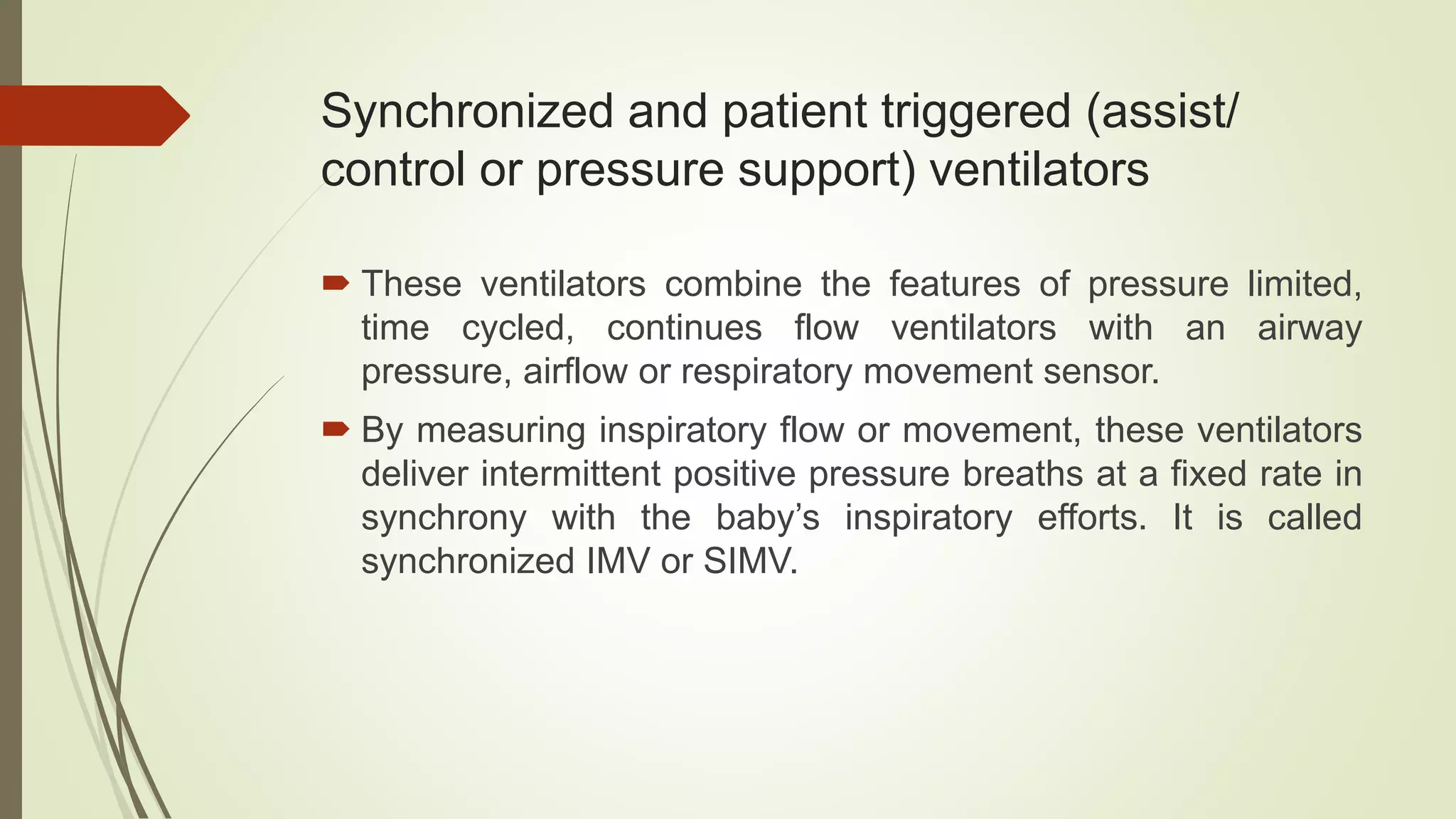 Synchronized and patient triggered (assist/
control or pressure support) ventilators
 These ventilators combine the features of pressure limited,
time cycled, continues flow ventilators with an airway
pressure, airflow or respiratory movement sensor.
 By measuring inspiratory flow or movement, these ventilators
deliver intermittent positive pressure breaths at a fixed rate in
synchrony with the baby’s inspiratory efforts. It is called
synchronized IMV or SIMV.
 