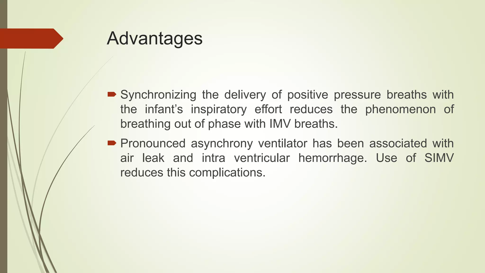 Advantages
 Synchronizing the delivery of positive pressure breaths with
the infant’s inspiratory effort reduces the phenomenon of
breathing out of phase with IMV breaths.
 Pronounced asynchrony ventilator has been associated with
air leak and intra ventricular hemorrhage. Use of SIMV
reduces this complications.
 